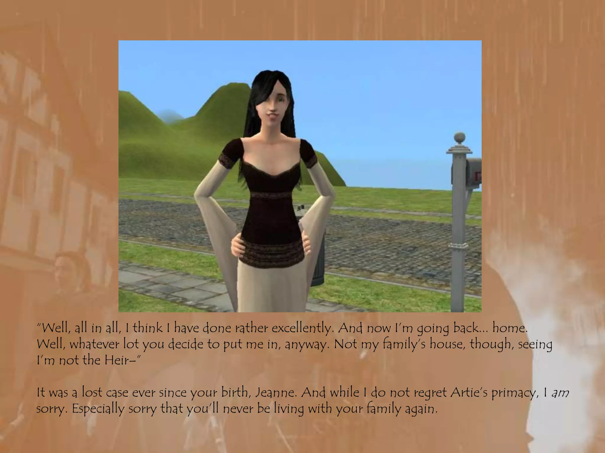 “Well, all in all, I think I have done rather excellently. And now I’m going back... home. Well, whatever lot you decide to put me in, anyway. Not my family’s house, though, seeing I’m not the Heir–”It was a lost case ever since your birth, Jeanne. And while I do not regret Artie’s primacy, I am sorry. Especially sorry that you’ll never be living with your family again.