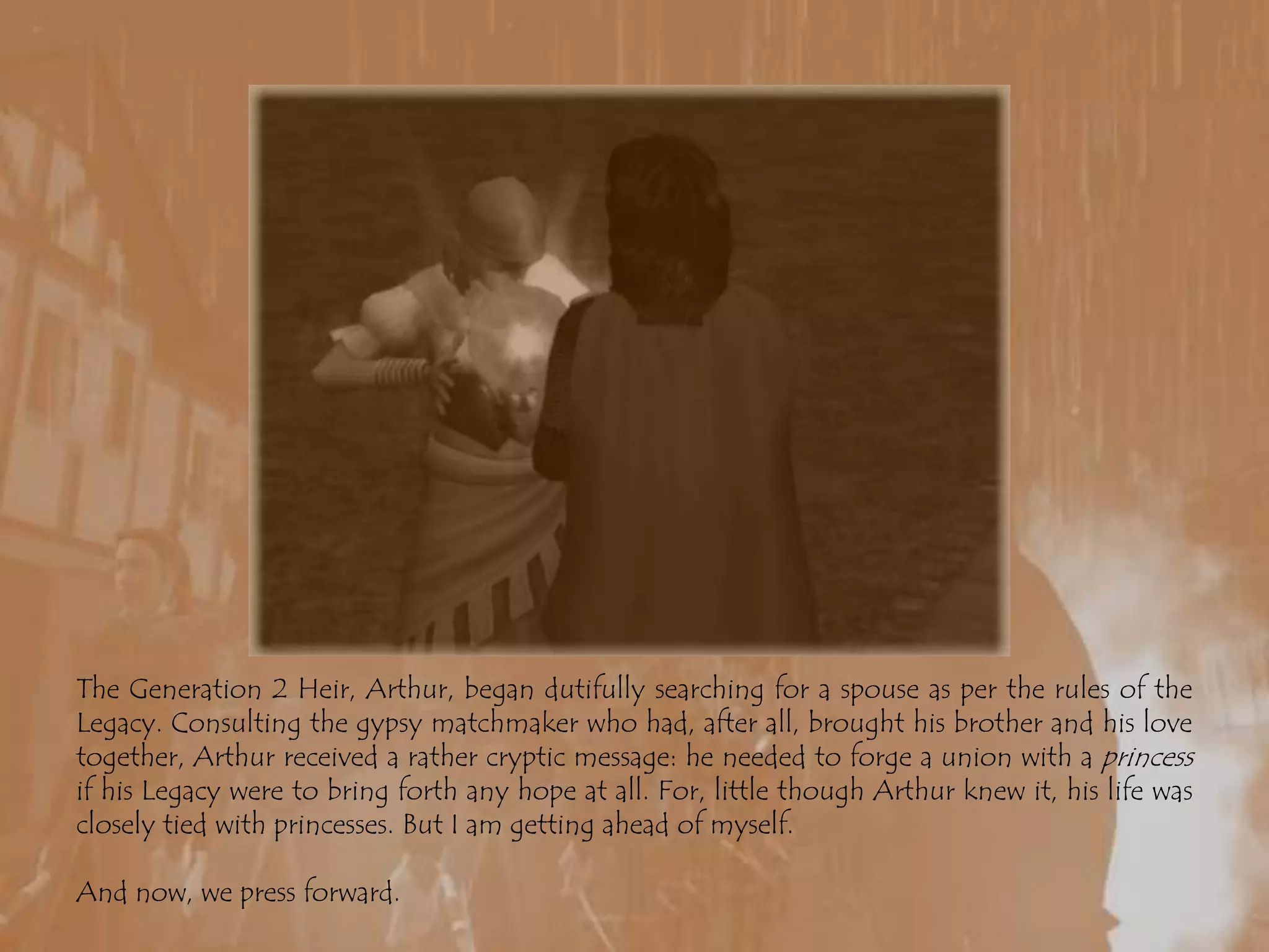 The Generation 2 Heir, Arthur, began dutifully searching for a spouse as per the rules of the Legacy. Consulting the gypsy matchmaker who had, after all, brought his brother and his love together, Arthur received a rather cryptic message: he needed to forge a union with a princess if his Legacy were to bring forth any hope at all. For, little though Arthur knew it, his life was closely tied with princesses. But I am getting ahead of myself.And now, we press forward.