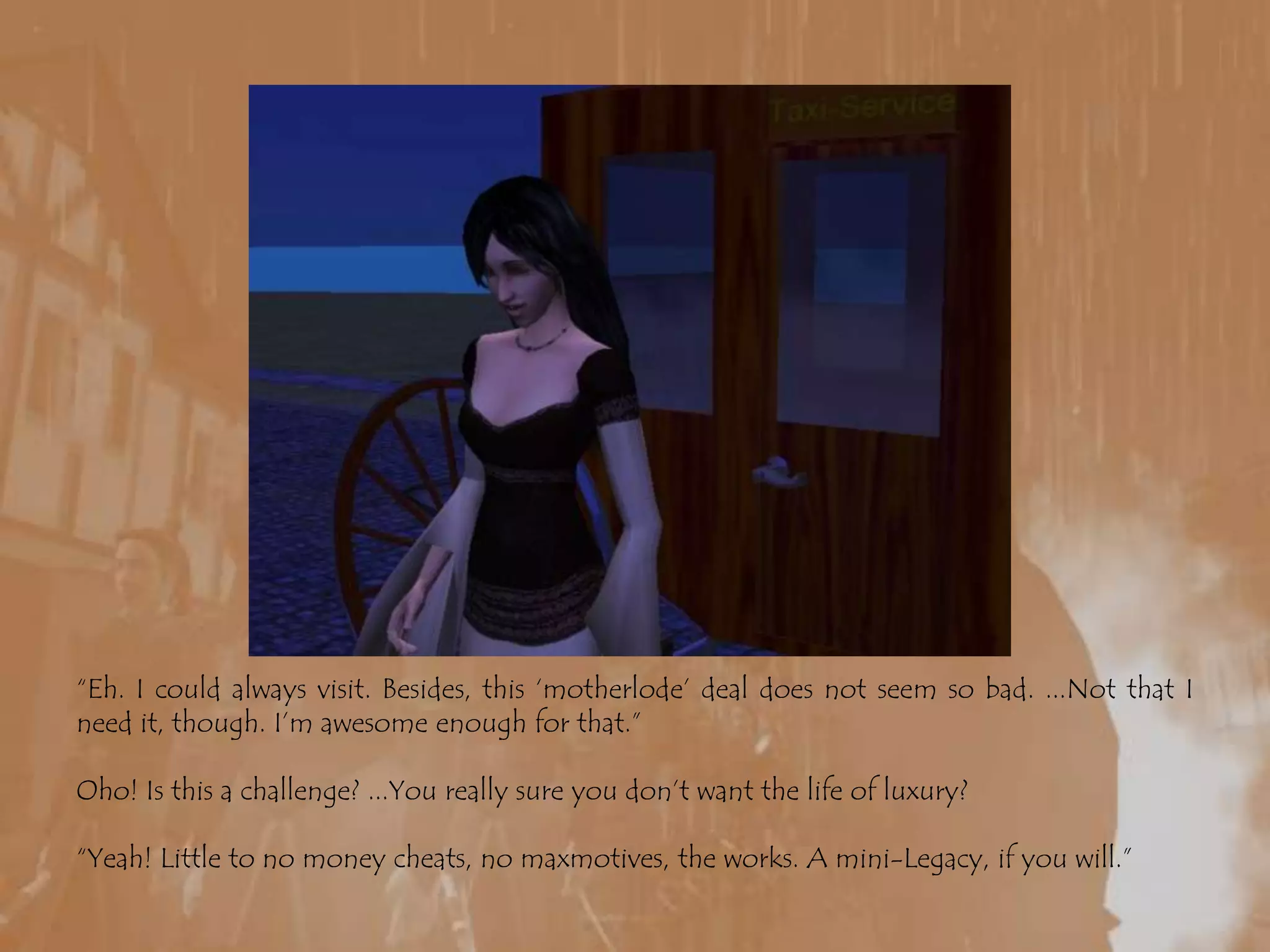 “Eh. I could always visit. Besides, this ‘motherlode’ deal does not seem so bad. ...Not that I need it, though. I’m awesome enough for that.”Oho! Is this a challenge? ...You really sure you don’t want the life of luxury?“Yeah! Little to no money cheats, no maxmotives, the works. A mini-Legacy, if you will.”