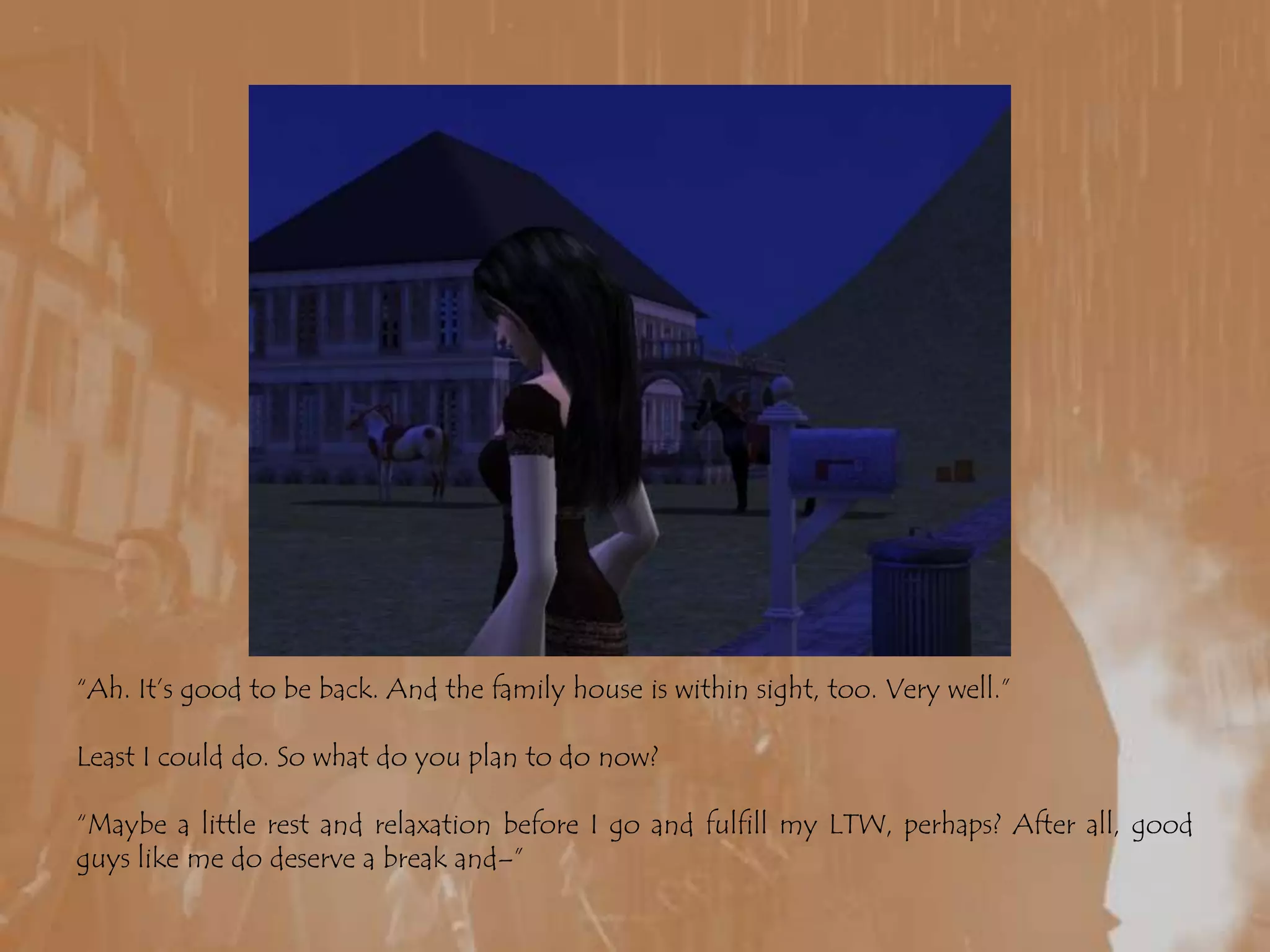 “Ah. It’s good to be back. And the family house is within sight, too. Very well.”Least I could do. So what do you plan to do now?“Maybe a little rest and relaxation before I go and fulfill my LTW, perhaps? After all, good guys like me do deserve a break and–”