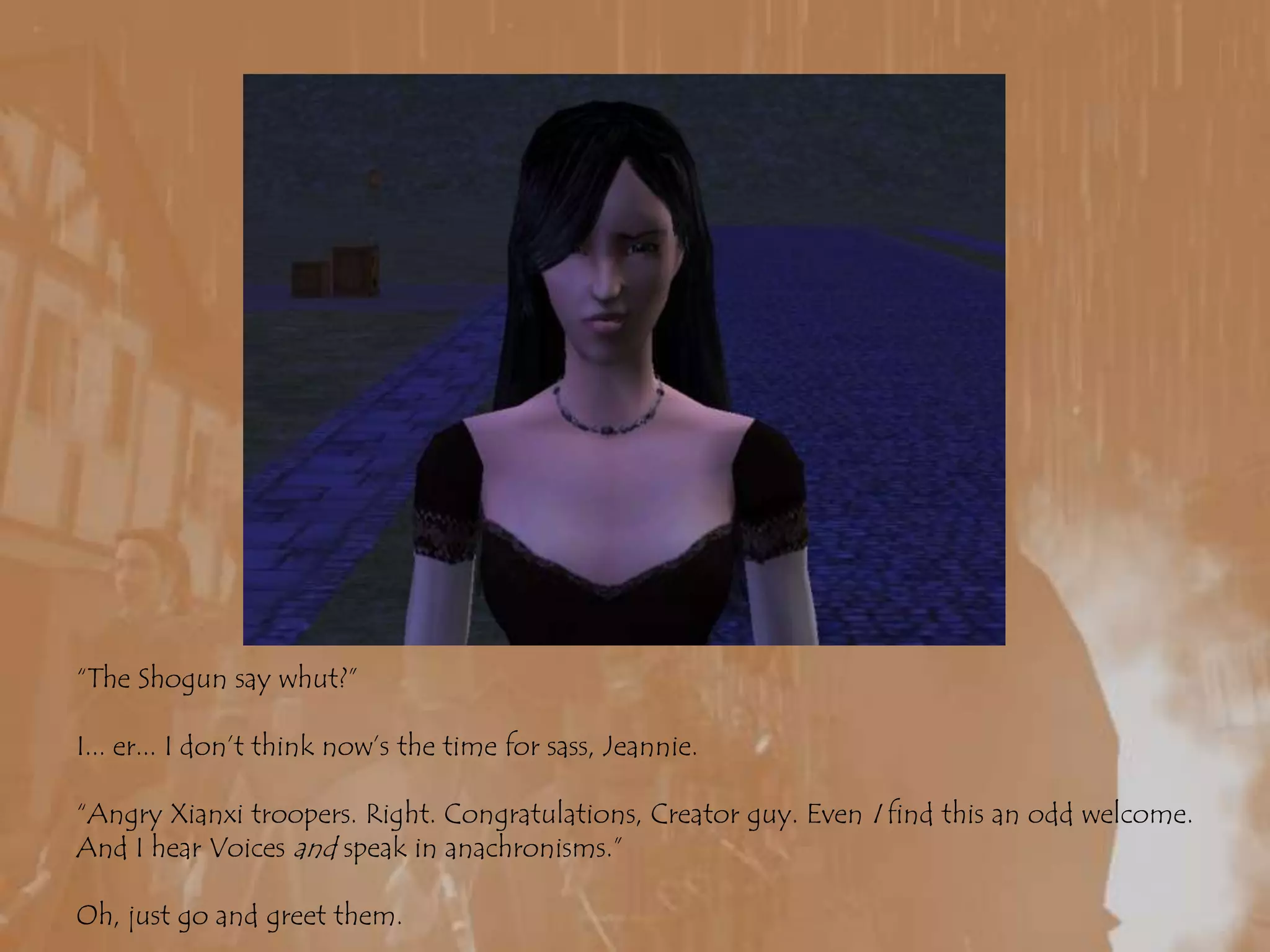 “The Shogun say whut?”I... er... I don’t think now’s the time for sass, Jeannie.“Angry Xianxi troopers. Right. Congratulations, Creator guy. Even I find this an odd welcome. And I hear Voices and speak in anachronisms.”Oh, just go and greet them.