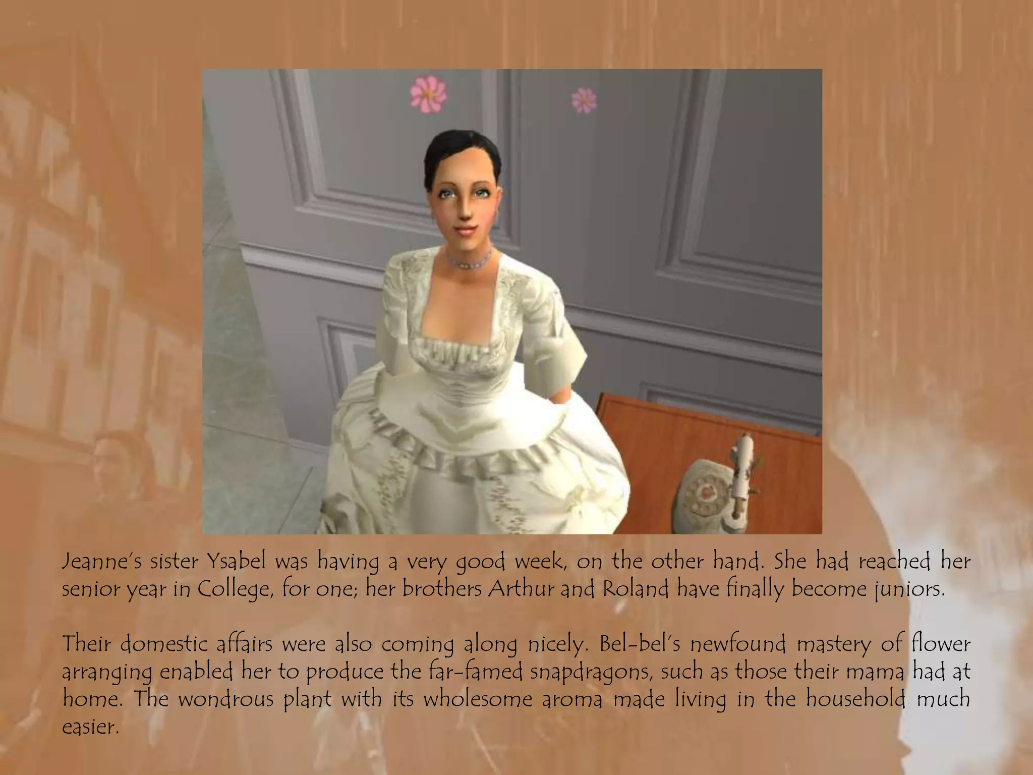 Jeanne’s sister Ysabel was having a very good week, on the other hand. She had reached her senior year in College, for one; her brothers Arthur and Roland have finally become juniors. Their domestic affairs were also coming along nicely. Bel-bel’s newfound mastery of flower arranging enabled her to produce the far-famed snapdragons, such as those their mama had at home. The wondrous plant with its wholesome aroma made living in the household much easier.