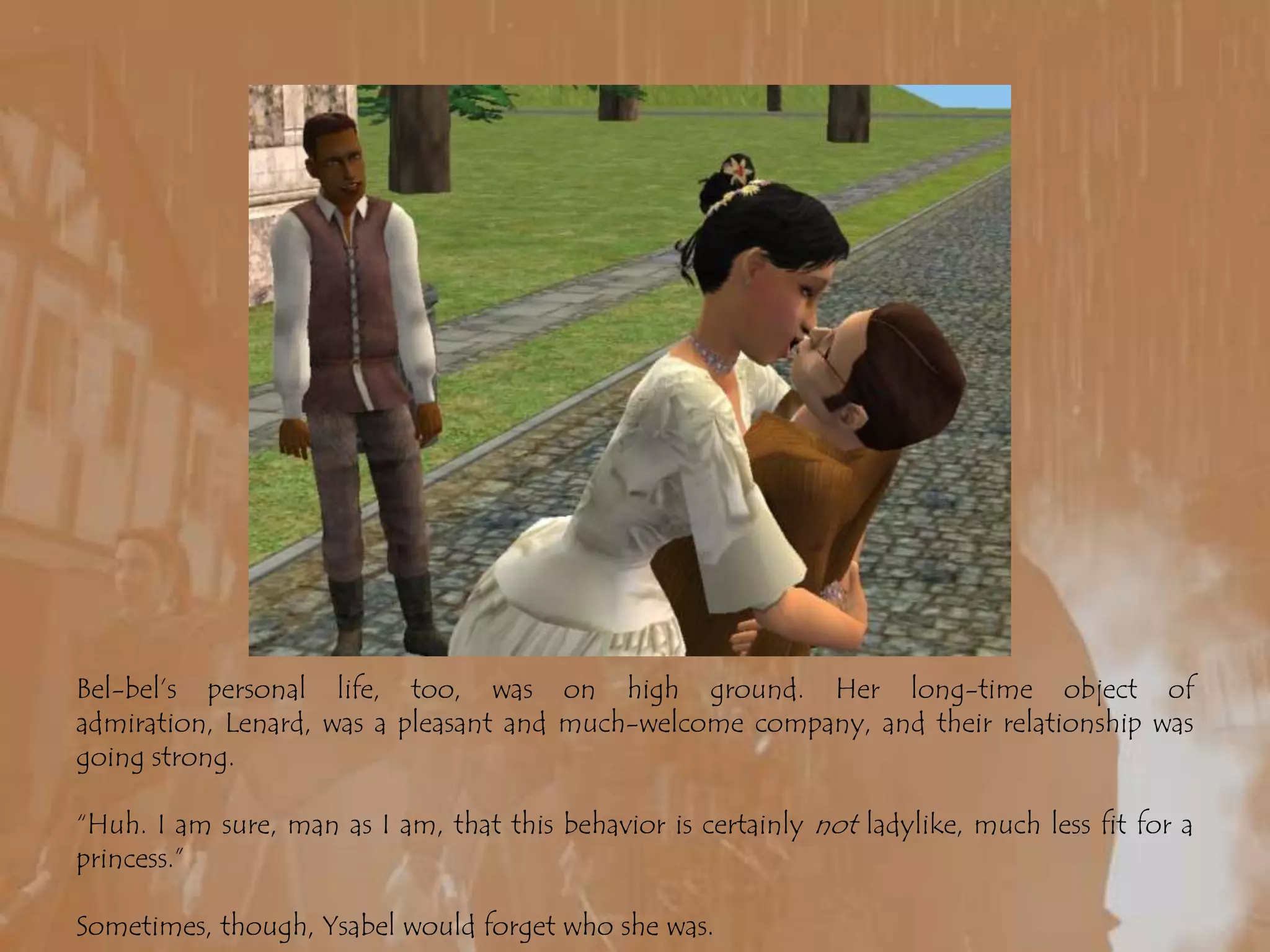 Bel-bel’s personal life, too, was on high ground. Her long-time object of admiration, Lenard, was a pleasant and much-welcome company, and their relationship was going strong.“Huh. I am sure, man as I am, that this behavior is certainly not ladylike, much less fit for a princess.”Sometimes, though, Ysabel would forget who she was.