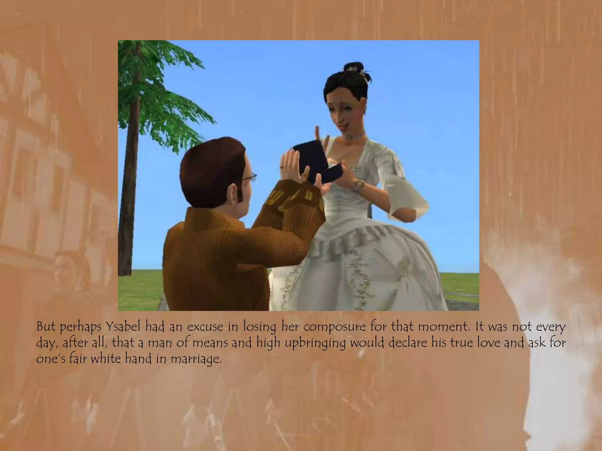 But perhaps Ysabel had an excuse in losing her composure for that moment. It was not every day, after all, that a man of means and high upbringing would declare his true love and ask for one’s fair white hand in marriage.