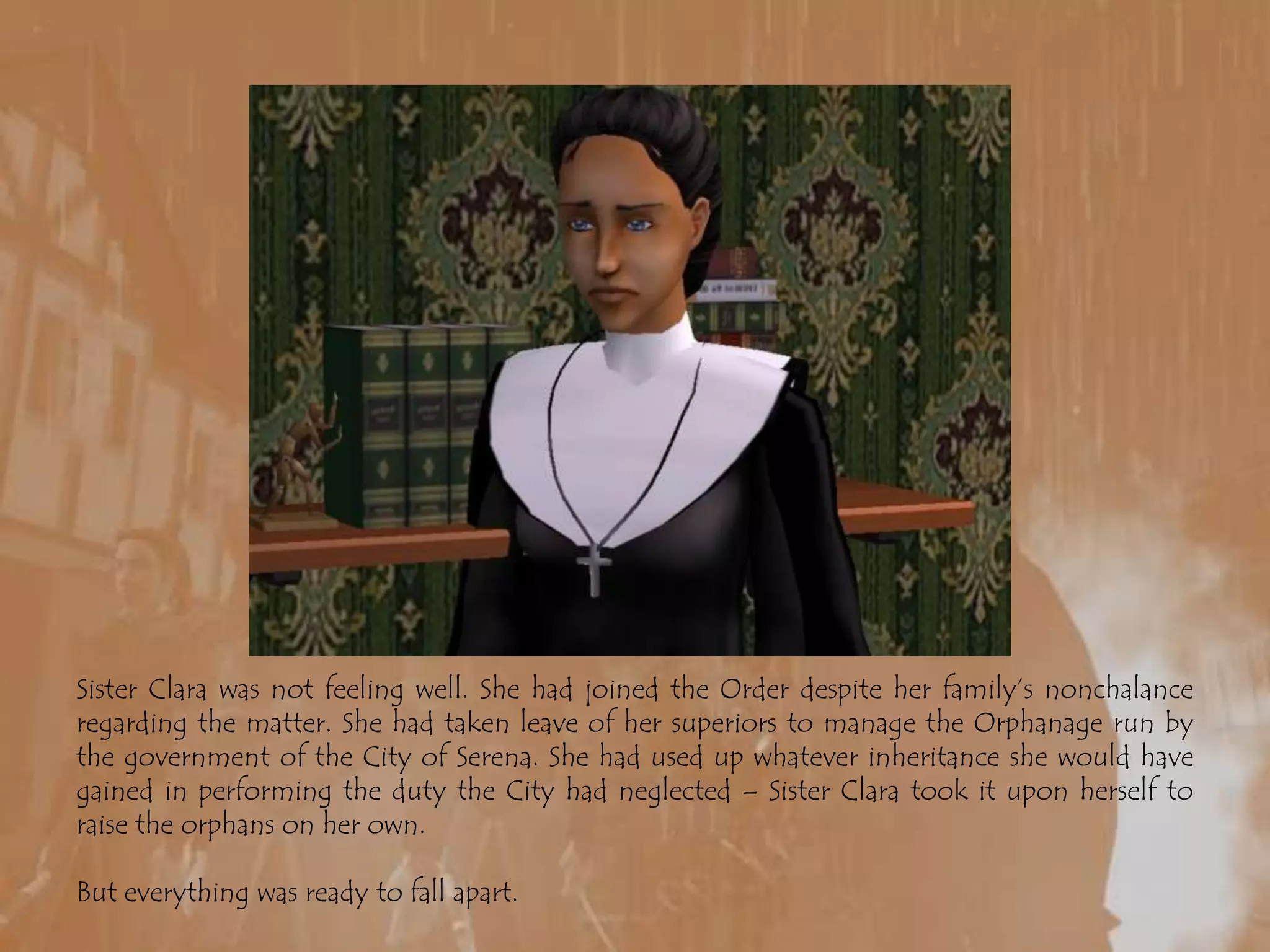 Sister Clara was not feeling well. She had joined the Order despite her family’s nonchalance regarding the matter. She had taken leave of her superiors to manage the Orphanage run by the government of the City of Serena. She had used up whatever inheritance she would have gained in performing the duty the City had neglected – Sister Clara took it upon herself to raise the orphans on her own.But everything was ready to fall apart.