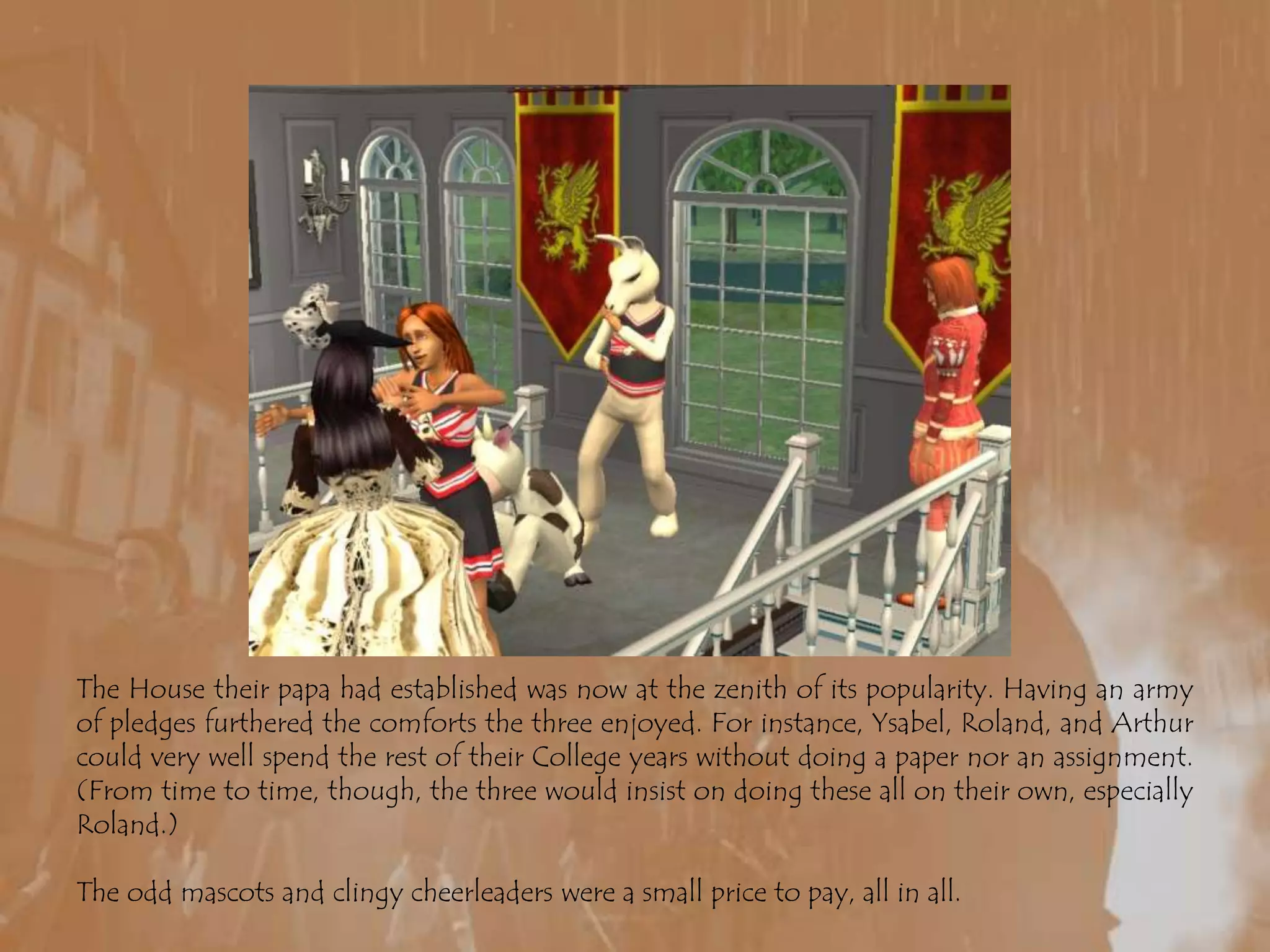 The House their papa had established was now at the zenith of its popularity. Having an army of pledges furthered the comforts the three enjoyed. For instance, Ysabel, Roland, and Arthur could very well spend the rest of their College years without doing a paper nor an assignment. (From time to time, though, the three would insist on doing these all on their own, especially Roland.) The odd mascots and clingy cheerleaders were a small price to pay, all in all.