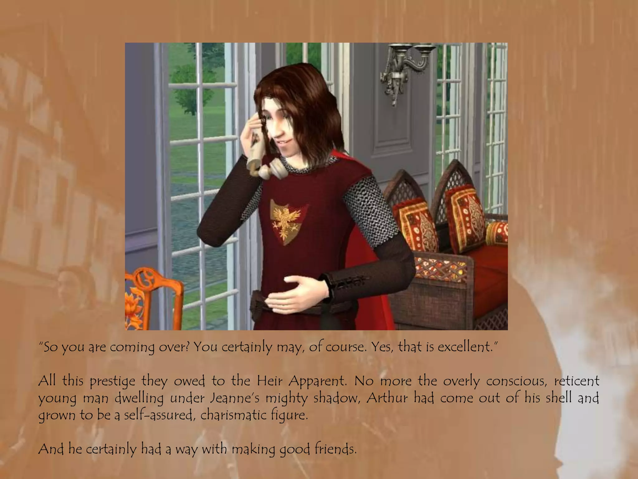 “So you are coming over? You certainly may, of course. Yes, that is excellent.”All this prestige they owed to the Heir Apparent. No more the overly conscious, reticent young man dwelling under Jeanne’s mighty shadow, Arthur had come out of his shell and grown to be a self-assured, charismatic figure. And he certainly had a way with making good friends.