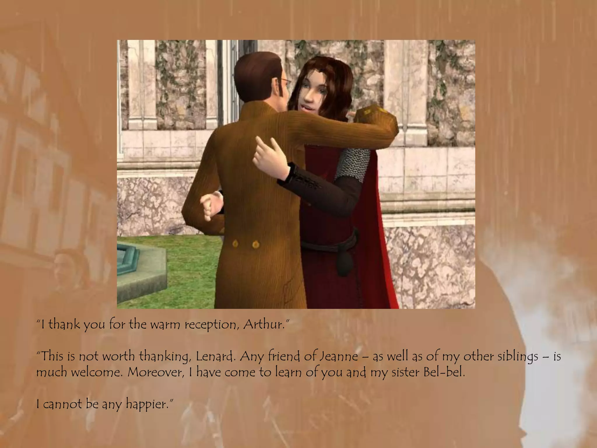 “I thank you for the warm reception, Arthur.”“This is not worth thanking, Lenard. Any friend of Jeanne – as well as of my other siblings – is much welcome. Moreover, I have come to learn of you and my sister Bel-bel.I cannot be any happier.”