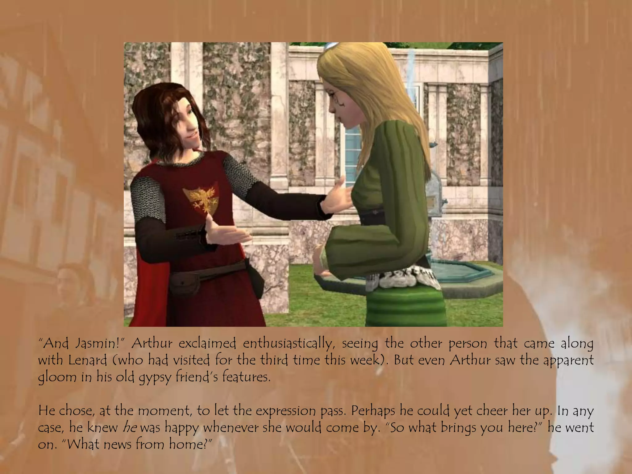 “And Jasmin!” Arthur exclaimed enthusiastically, seeing the other person that came along with Lenard (who had visited for the third time this week). But even Arthur saw the apparent gloom in his old gypsy friend’s features.He chose, at the moment, to let the expression pass. Perhaps he could yet cheer her up. In any case, he knew he was happy whenever she would come by. “So what brings you here?” he went on. “What news from home?”