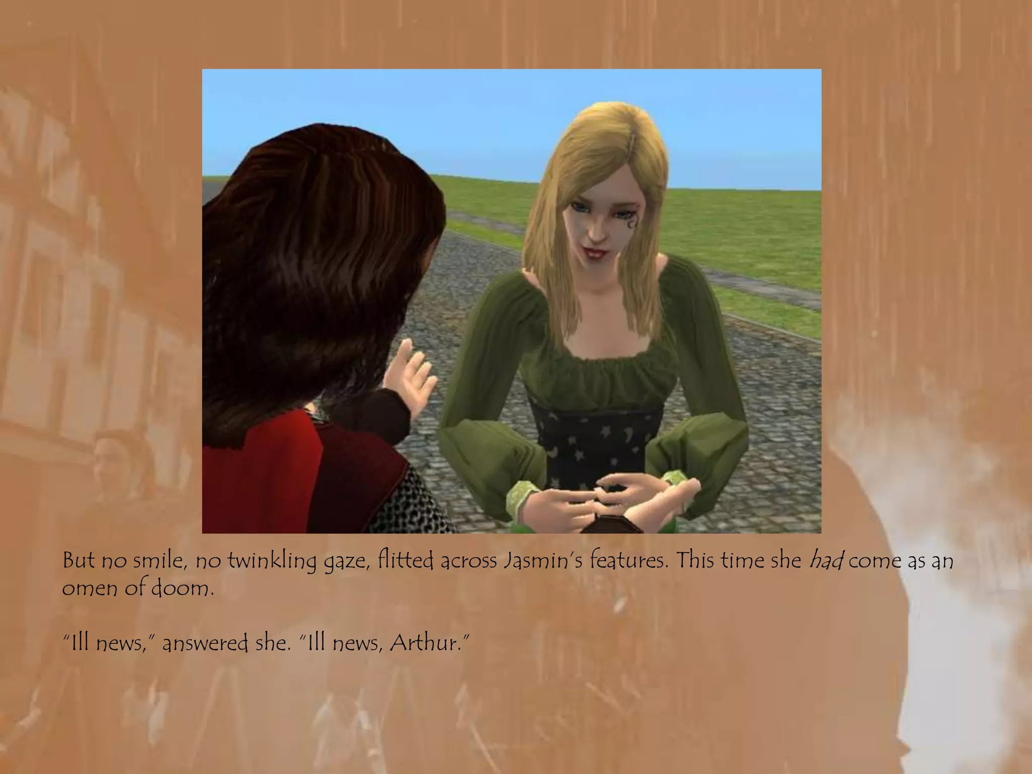 But no smile, no twinkling gaze, flitted across Jasmin’s features. This time she had come as an omen of doom.“Ill news,” answered she. “Ill news, Arthur.”