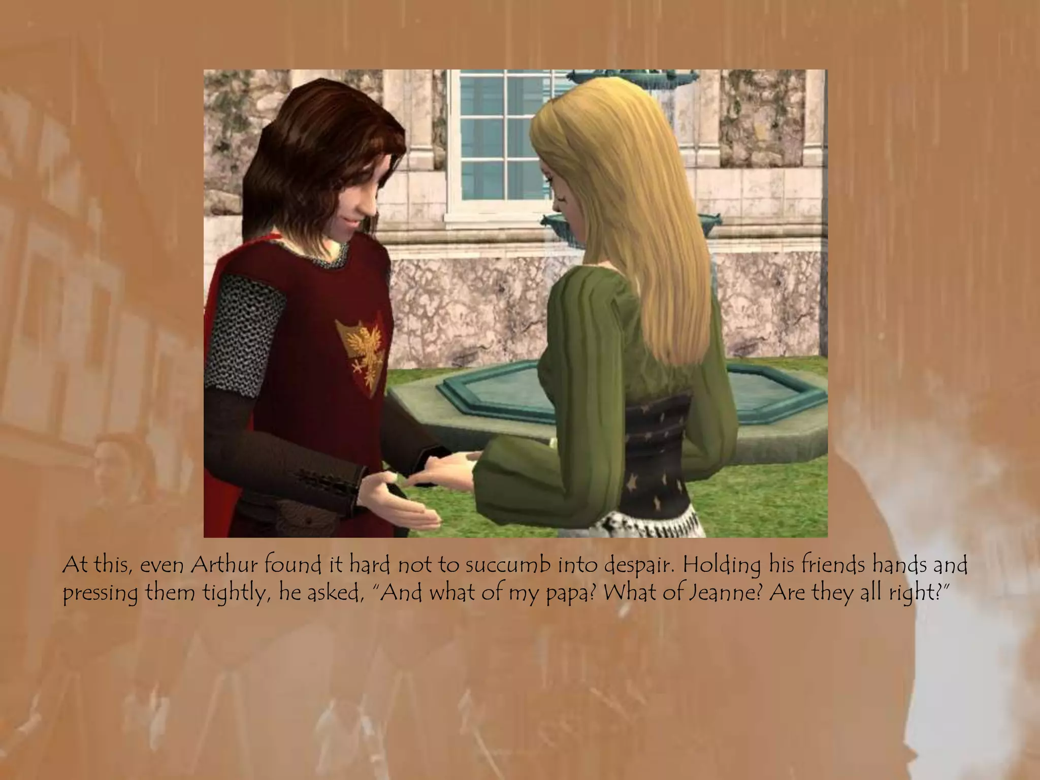 At this, even Arthur found it hard not to succumb into despair. Holding his friends hands and pressing them tightly, he asked, “And what of my papa? What of Jeanne? Are they all right?”