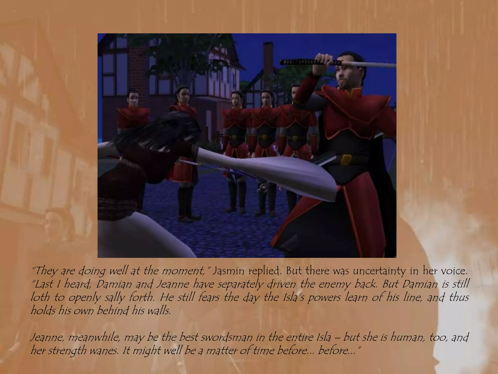 “They are doing well at the moment,” Jasmin replied. But there was uncertainty in her voice. “Last I heard, Damian and Jeanne have separately driven the enemy back. But Damian is still loth to openly sally forth. He still fears the day the Isla’s powers learn of his line, and thus holds his own behind his walls.Jeanne, meanwhile, may be the best swordsman in the entire Isla – but she is human, too, and her strength wanes. It might well be a matter of time before... before...”
