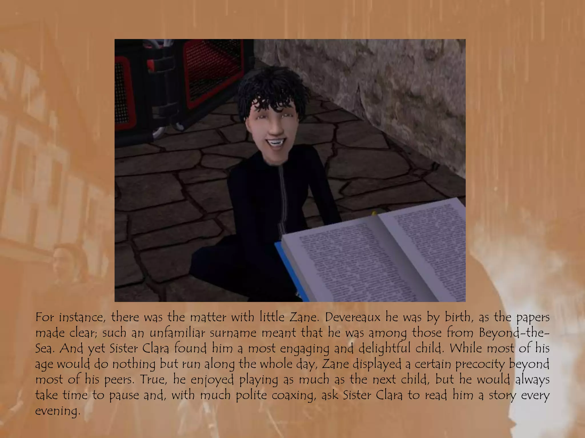 For instance, there was the matter with little Zane. Devereaux he was by birth, as the papers made clear; such an unfamiliar surname meant that he was among those from Beyond-the-Sea. And yet Sister Clara found him a most engaging and delightful child. While most of his age would do nothing but run along the whole day, Zane displayed a certain precocity beyond most of his peers. True, he enjoyed playing as much as the next child, but he would always take time to pause and, with much polite coaxing, ask Sister Clara to read him a story every evening.