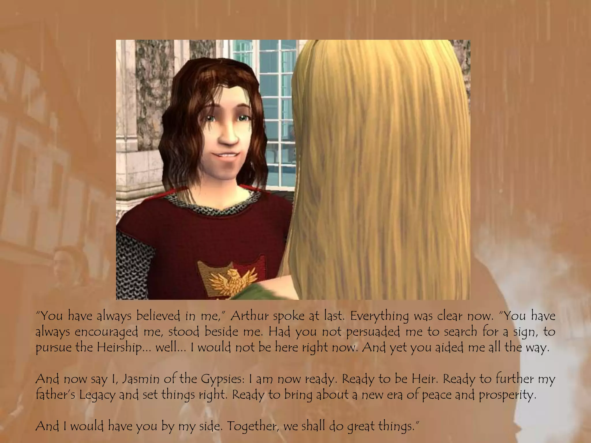 “You have always believed in me,” Arthur spoke at last. Everything was clear now. “You have always encouraged me, stood beside me. Had you not persuaded me to search for a sign, to pursue the Heirship... well... I would not be here right now. And yet you aided me all the way.And now say I, Jasmin of the Gypsies: I am now ready. Ready to be Heir. Ready to further my father’s Legacy and set things right. Ready to bring about a new era of peace and prosperity.And I would have you by my side. Together, we shall do great things.”