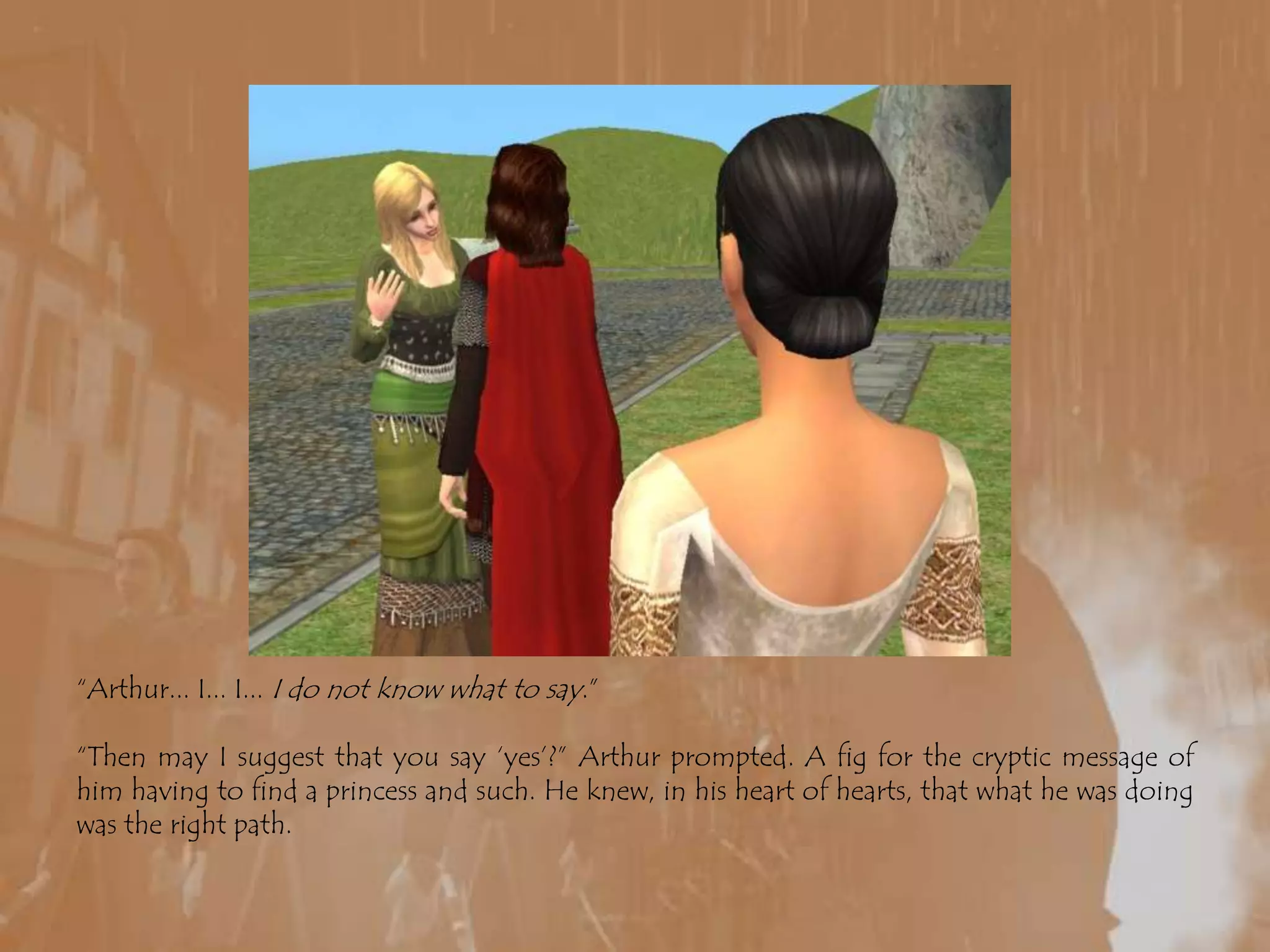 “Arthur... I... I... I do not know what to say.”“Then may I suggest that you say ‘yes’?” Arthur prompted. A fig for the cryptic message of him having to find a princess and such. He knew, in his heart of hearts, that what he was doing was the right path.