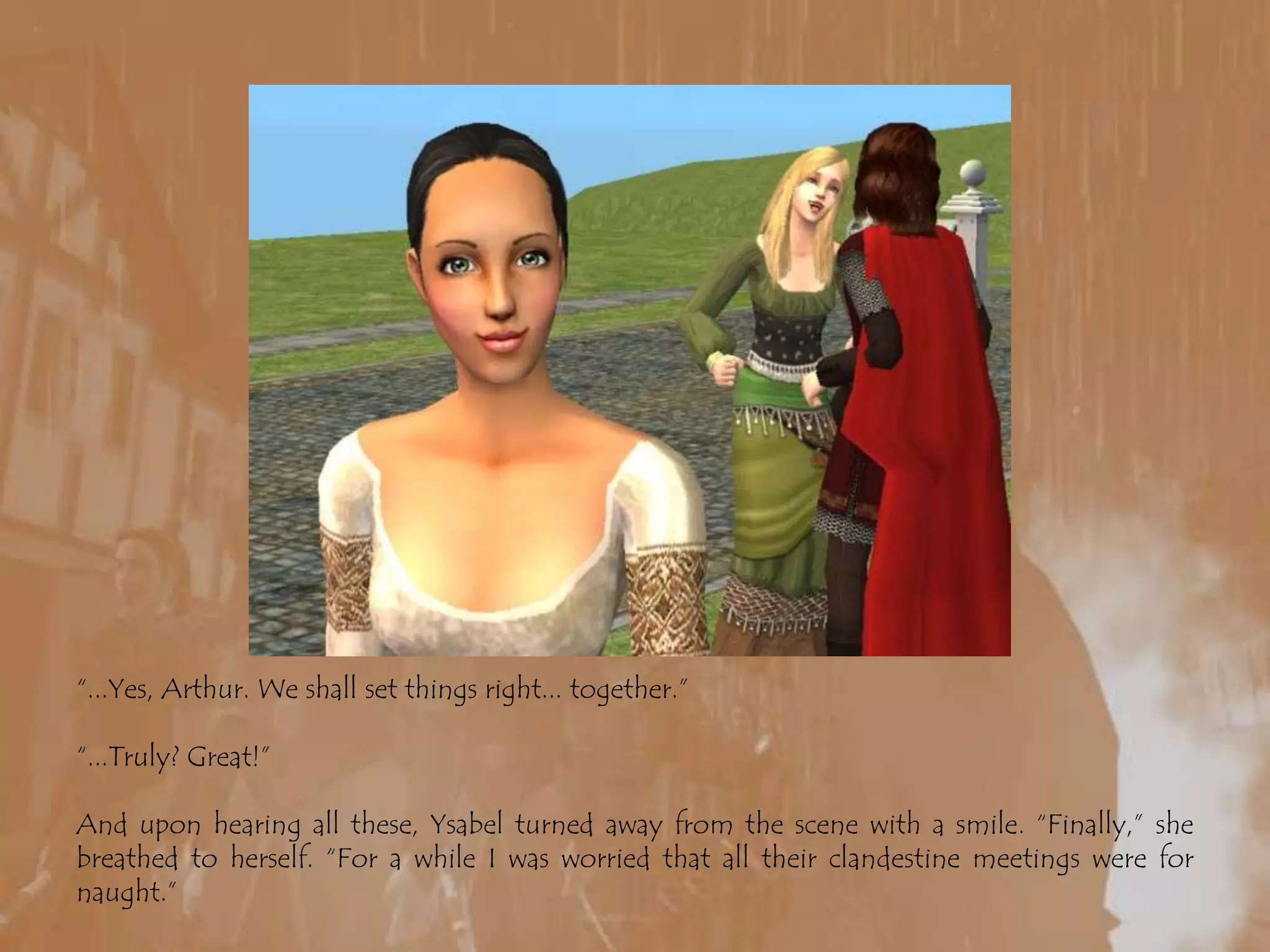 “...Yes, Arthur. We shall set things right... together.”“...Truly? Great!”And upon hearing all these, Ysabel turned away from the scene with a smile. “Finally,” she breathed to herself. “For a while I was worried that all their clandestine meetings were for naught.”