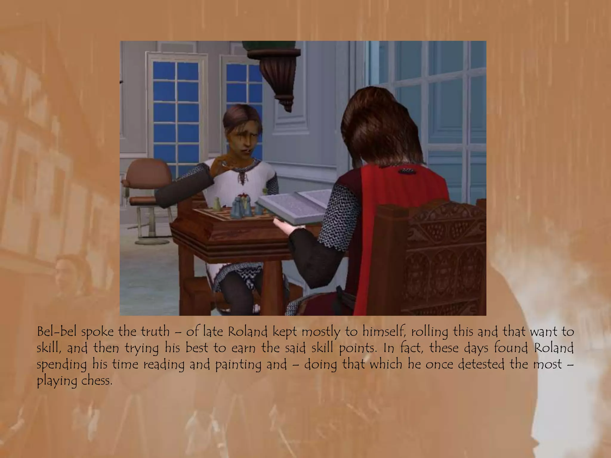 Bel-bel spoke the truth – of late Roland kept mostly to himself, rolling this and that want to skill, and then trying his best to earn the said skill points. In fact, these days found Roland spending his time reading and painting and – doing that which he once detested the most – playing chess.