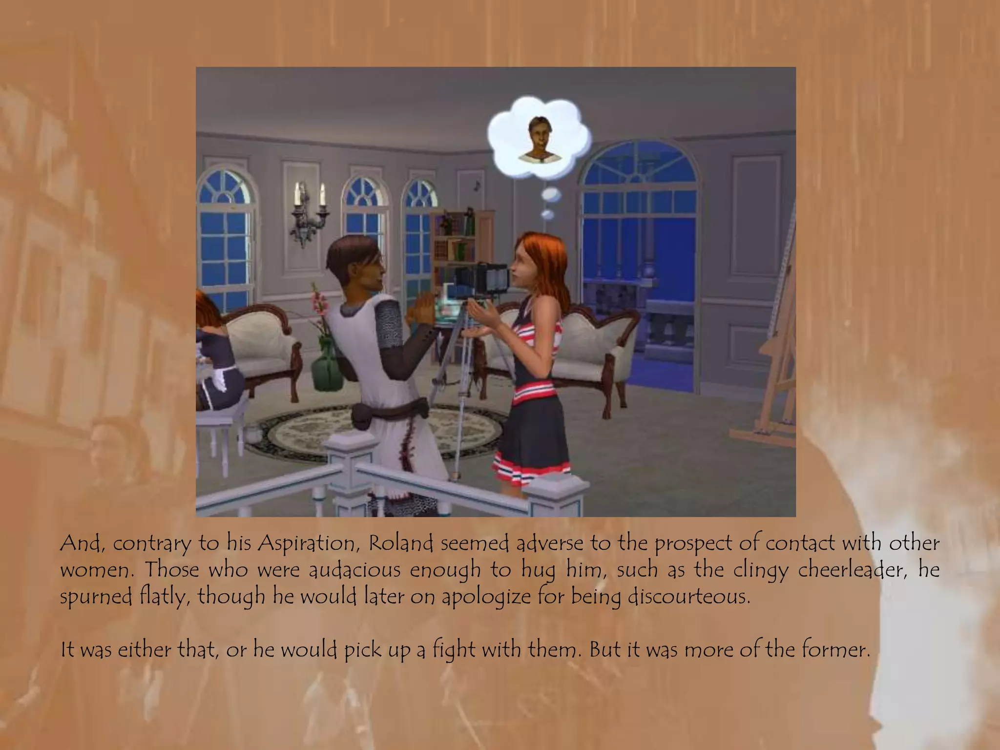 And, contrary to his Aspiration, Roland seemed adverse to the prospect of contact with other women. Those who were audacious enough to hug him, such as the clingy cheerleader, he spurned flatly, though he would later on apologize for being discourteous. It was either that, or he would pick up a fight with them. But it was more of the former.