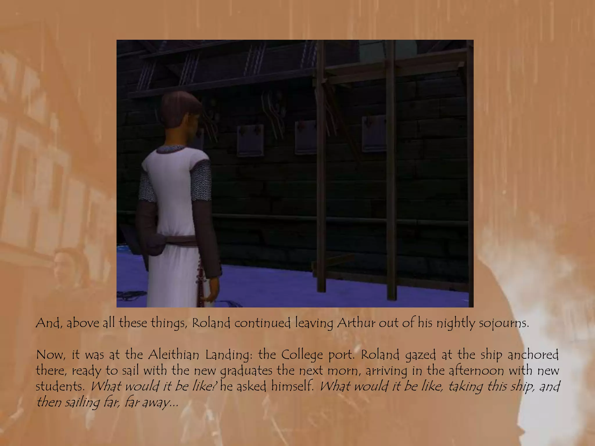 And, above all these things, Roland continued leaving Arthur out of his nightly sojourns. Now, it was at the Aleithian Landing: the College port. Roland gazed at the ship anchored there, ready to sail with the new graduates the next morn, arriving in the afternoon with new students. What would it be like? he asked himself. What would it be like, taking this ship, and then sailing far, far away...