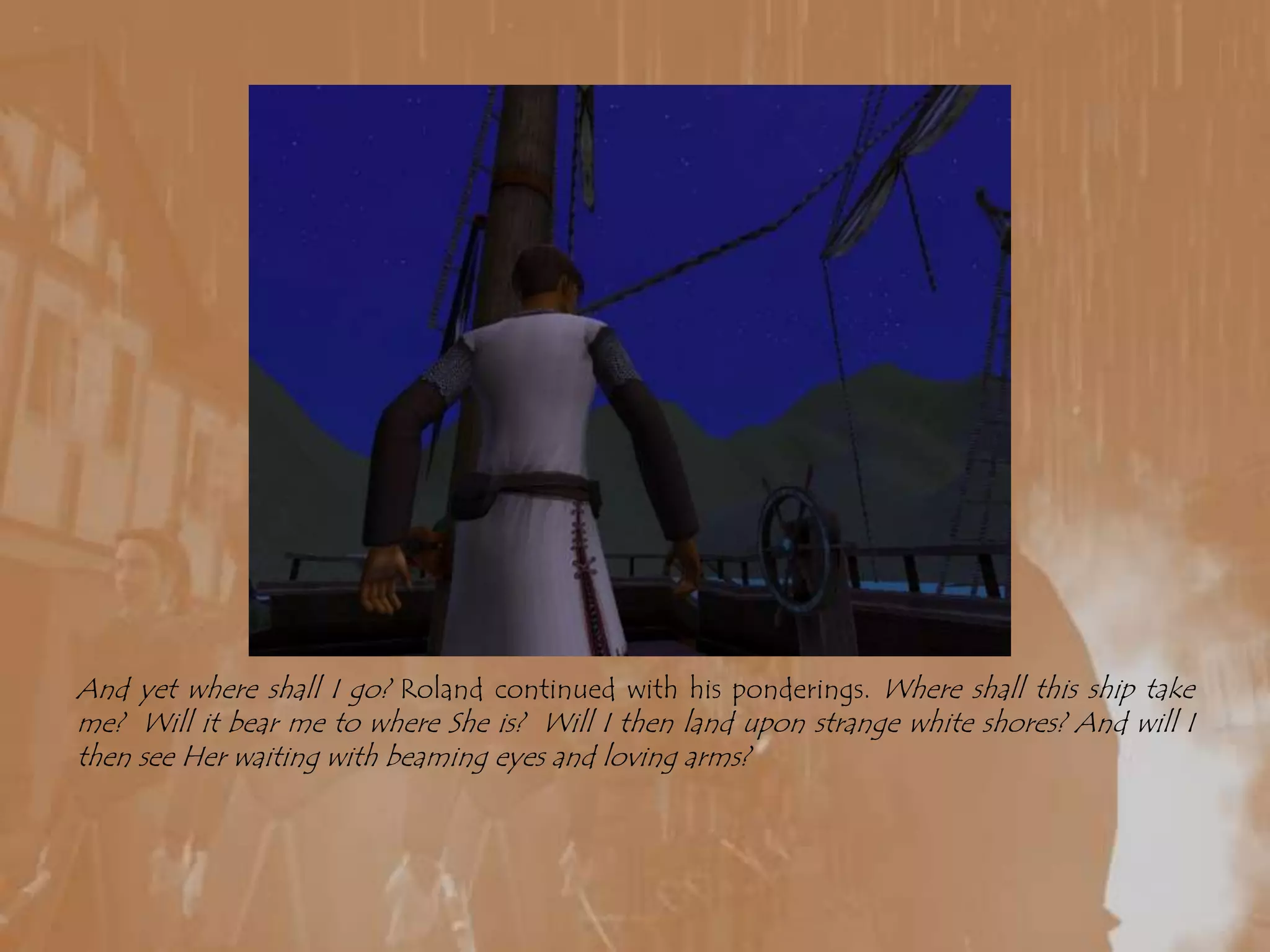 And yet where shall I go? Roland continued with his ponderings. Where shall this ship take me?  Will it bear me to where She is?  Will I then land upon strange white shores? And will I then see Her waiting with beaming eyes and loving arms? 