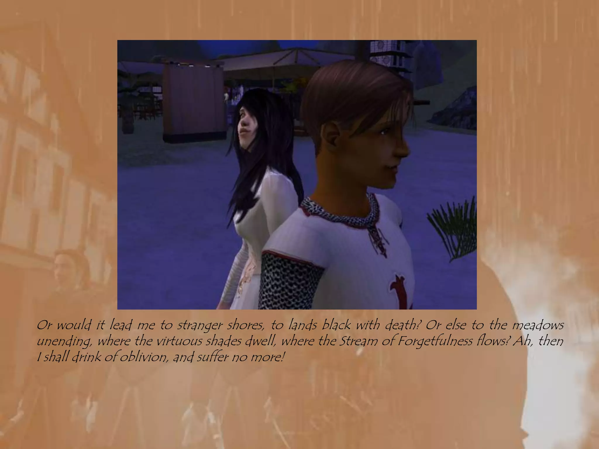 Or would it lead me to stranger shores, to lands black with death? Or else to the meadows unending, where the virtuous shades dwell, where the Stream of Forgetfulness flows? Ah, then I shall drink of oblivion, and suffer no more!