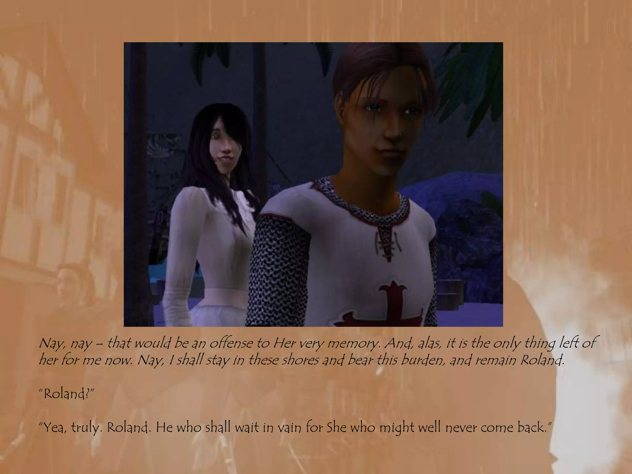 Nay, nay – that would be an offense to Her very memory. And, alas, it is the only thing left of her for me now. Nay, I shall stay in these shores and bear this burden, and remain Roland.“Roland?”“Yea, truly. Roland. He who shall wait in vain for She who might well never come back.”