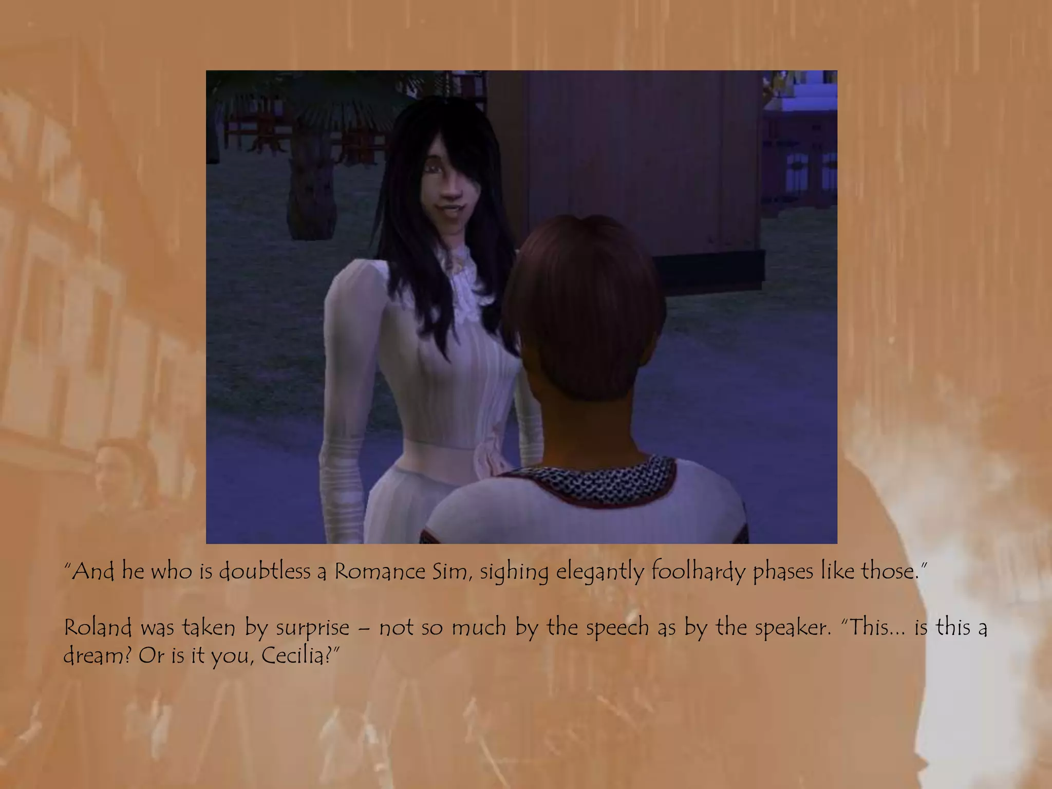 “And he who is doubtless a Romance Sim, sighing elegantly foolhardy phases like those.”Roland was taken by surprise – not so much by the speech as by the speaker. “This... is this a dream? Or is it you, Cecilia?”