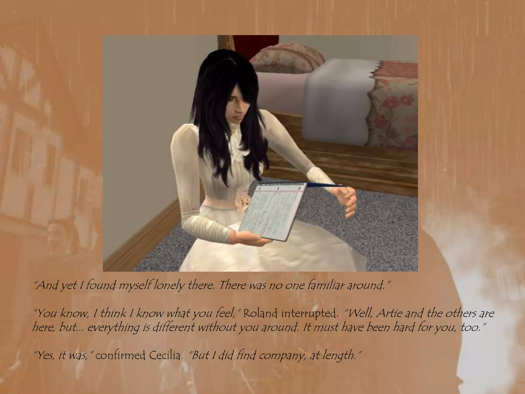 “And yet I found myself lonely there. There was no one familiar around.”“You know, I think I know what you feel,” Roland interrupted. “Well, Artie and the others are here, but... everything is different without you around. It must have been hard for you, too.”“Yes, it was,” confirmed Cecilia. “But I did find company, at length.”