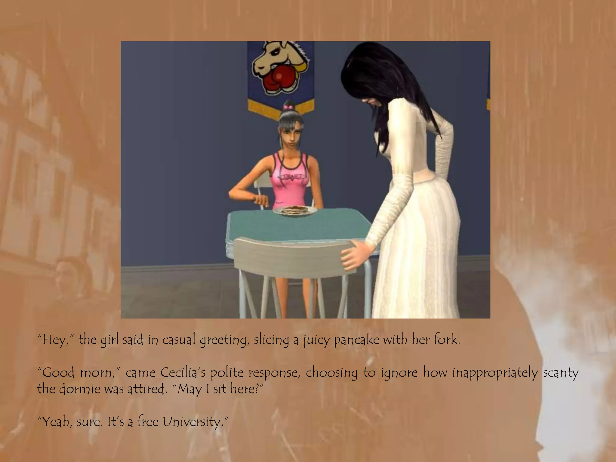 “Hey,” the girl said in casual greeting, slicing a juicy pancake with her fork.“Good morn,” came Cecilia’s polite response, choosing to ignore how inappropriately scanty the dormie was attired. “May I sit here?”“Yeah, sure. It’s a free University.”