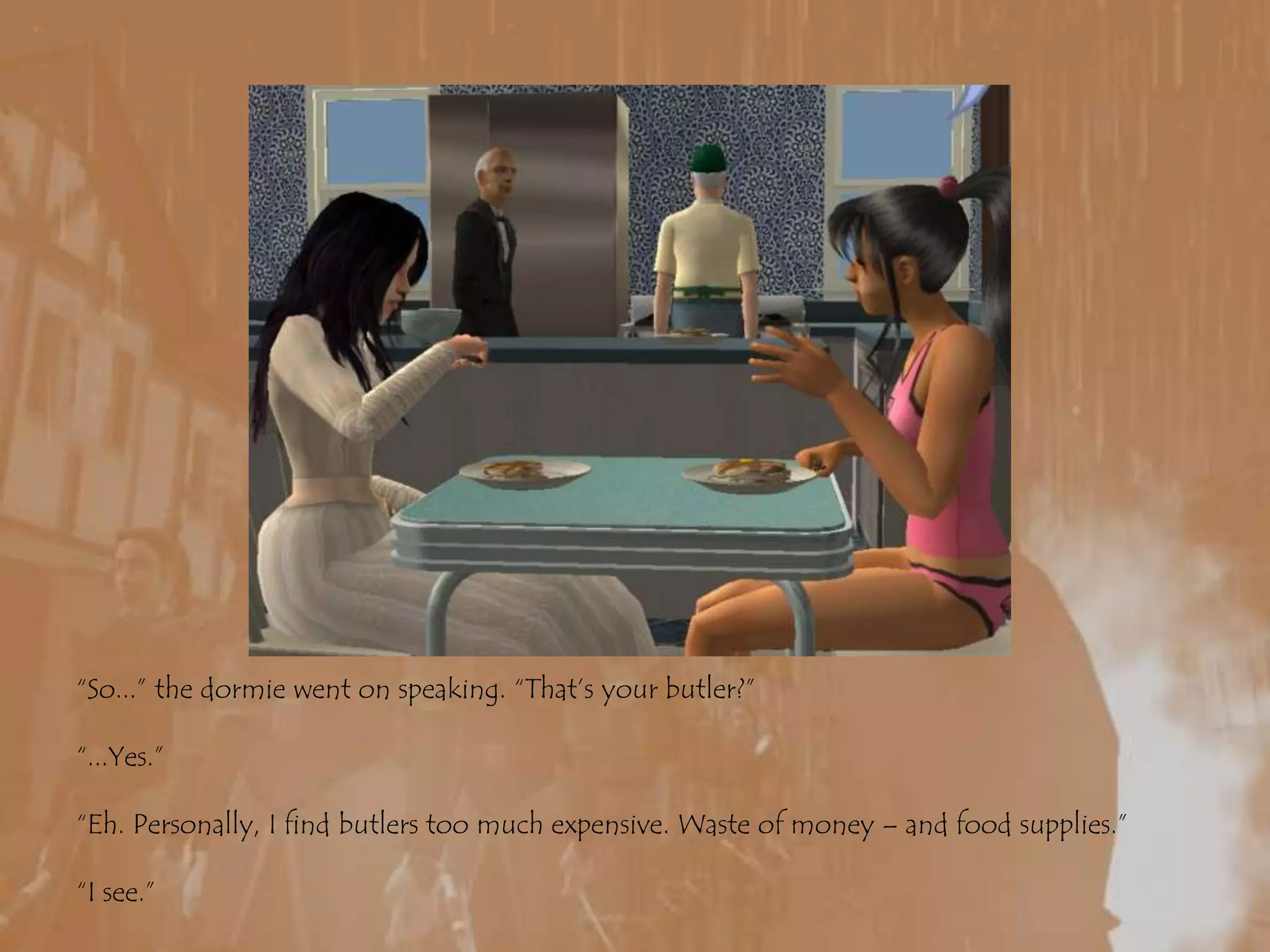 “So...” the dormie went on speaking. “That’s your butler?”“...Yes.”“Eh. Personally, I find butlers too much expensive. Waste of money – and food supplies.”“I see.”