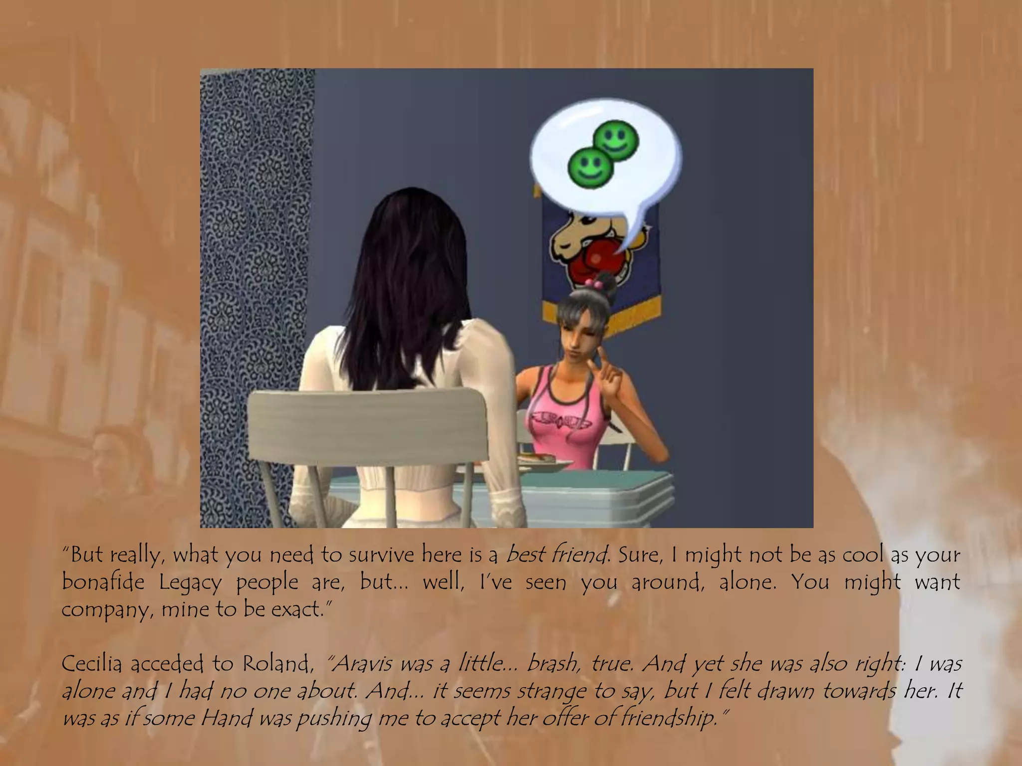 “But really, what you need to survive here is a best friend. Sure, I might not be as cool as your bonafide Legacy people are, but... well, I’ve seen you around, alone. You might want company, mine to be exact.”Cecilia acceded to Roland, “Aravis was a little... brash, true. And yet she was also right: I was alone and I had no one about. And... it seems strange to say, but I felt drawn towards her. It was as if some Hand was pushing me to accept her offer of friendship.”