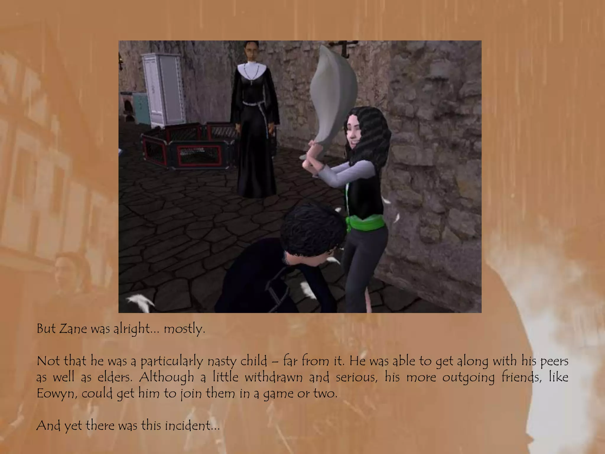 But Zane was alright... mostly.Not that he was a particularly nasty child – far from it. He was able to get along with his peers as well as elders. Although a little withdrawn and serious, his more outgoing friends, like Eowyn, could get him to join them in a game or two.And yet there was this incident...