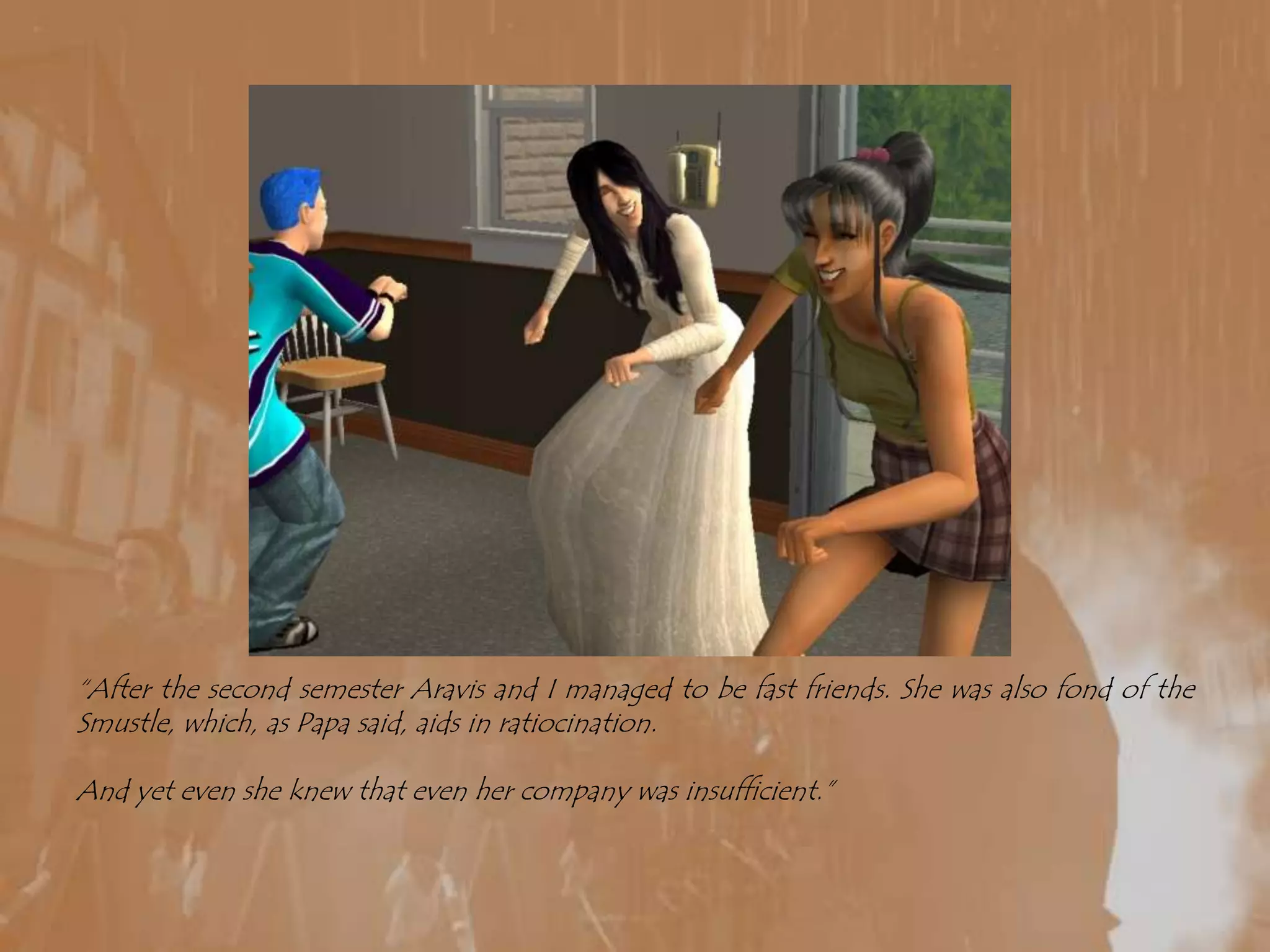 “After the second semester Aravis and I managed to be fast friends. She was also fond of the Smustle, which, as Papa said, aids in ratiocination. And yet even she knew that even her company was insufficient.”