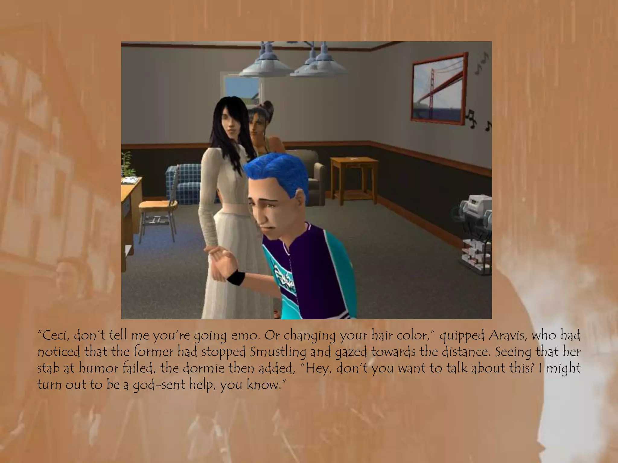 “Ceci, don’t tell me you’re going emo. Or changing your hair color,” quipped Aravis, who had noticed that the former had stopped Smustling and gazed towards the distance. Seeing that her stab at humor failed, the dormie then added, “Hey, don’t you want to talk about this? I might turn out to be a god-sent help, you know.”
