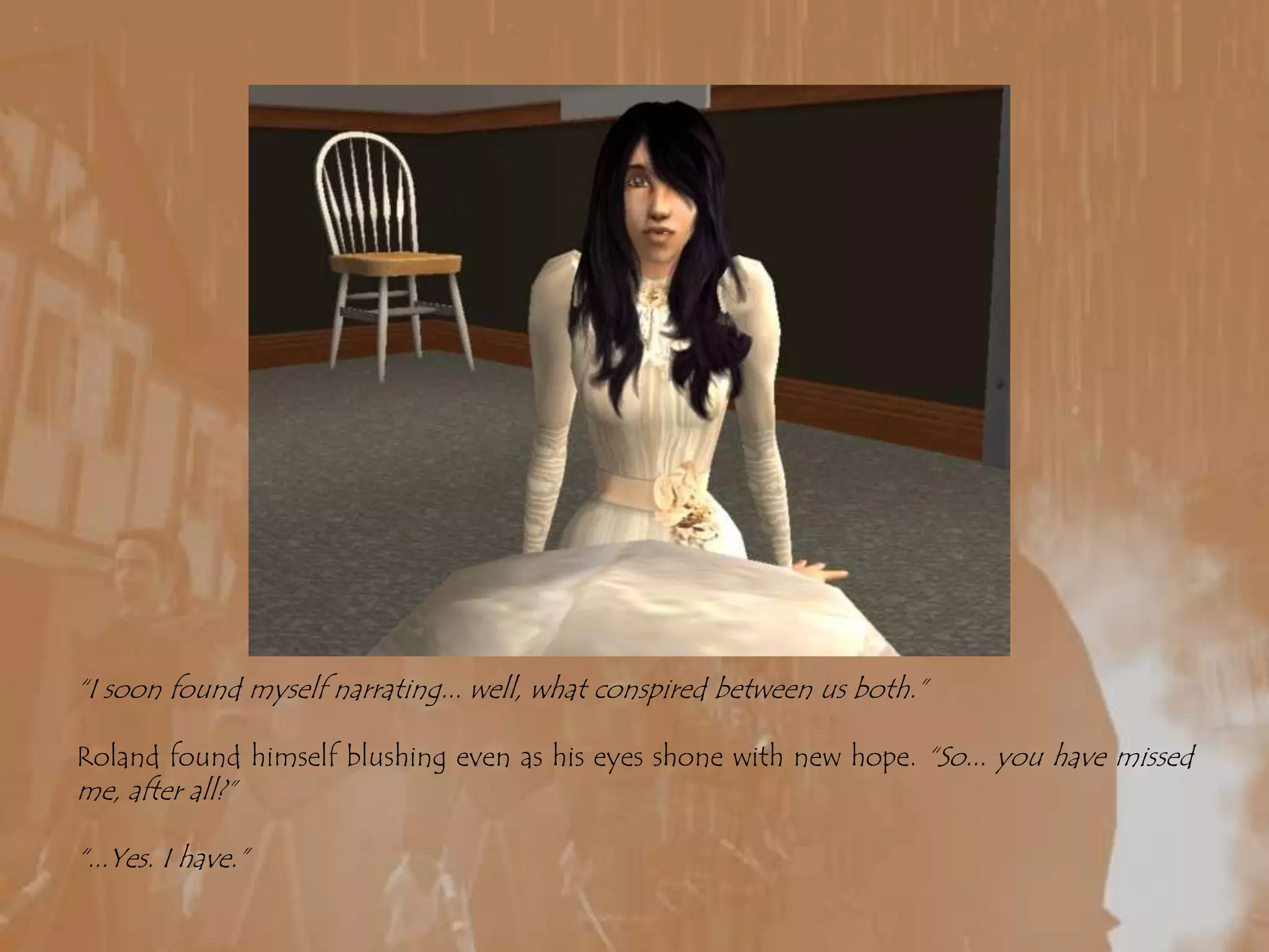 “I soon found myself narrating... well, what conspired between us both.”Roland found himself blushing even as his eyes shone with new hope. “So... you have missed me, after all?”“...Yes. I have.”