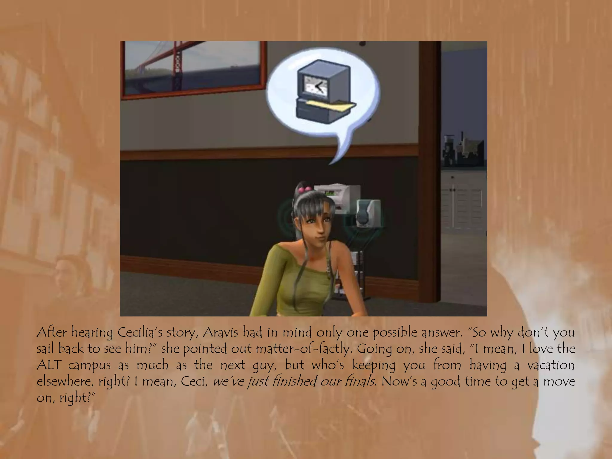After hearing Cecilia’s story, Aravis had in mind only one possible answer. “So why don’t you sail back to see him?” she pointed out matter-of-factly. Going on, she said, “I mean, I love the ALT campus as much as the next guy, but who’s keeping you from having a vacation elsewhere, right? I mean, Ceci, we’ve just finished our finals. Now’s a good time to get a move on, right?”