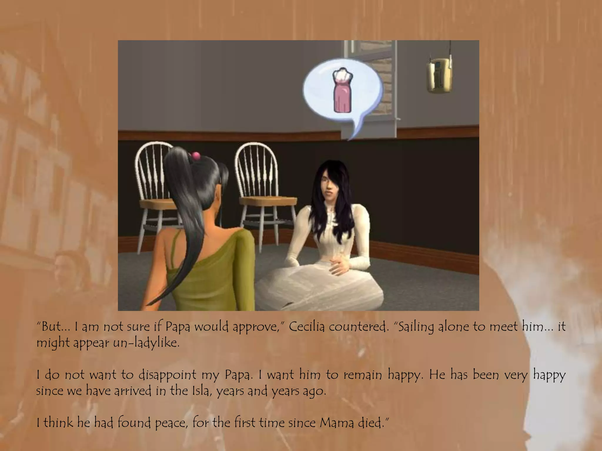 “But... I am not sure if Papa would approve,” Cecilia countered. “Sailing alone to meet him... it might appear un-ladylike.I do not want to disappoint my Papa. I want him to remain happy. He has been very happy since we have arrived in the Isla, years and years ago.I think he had found peace, for the first time since Mama died.”