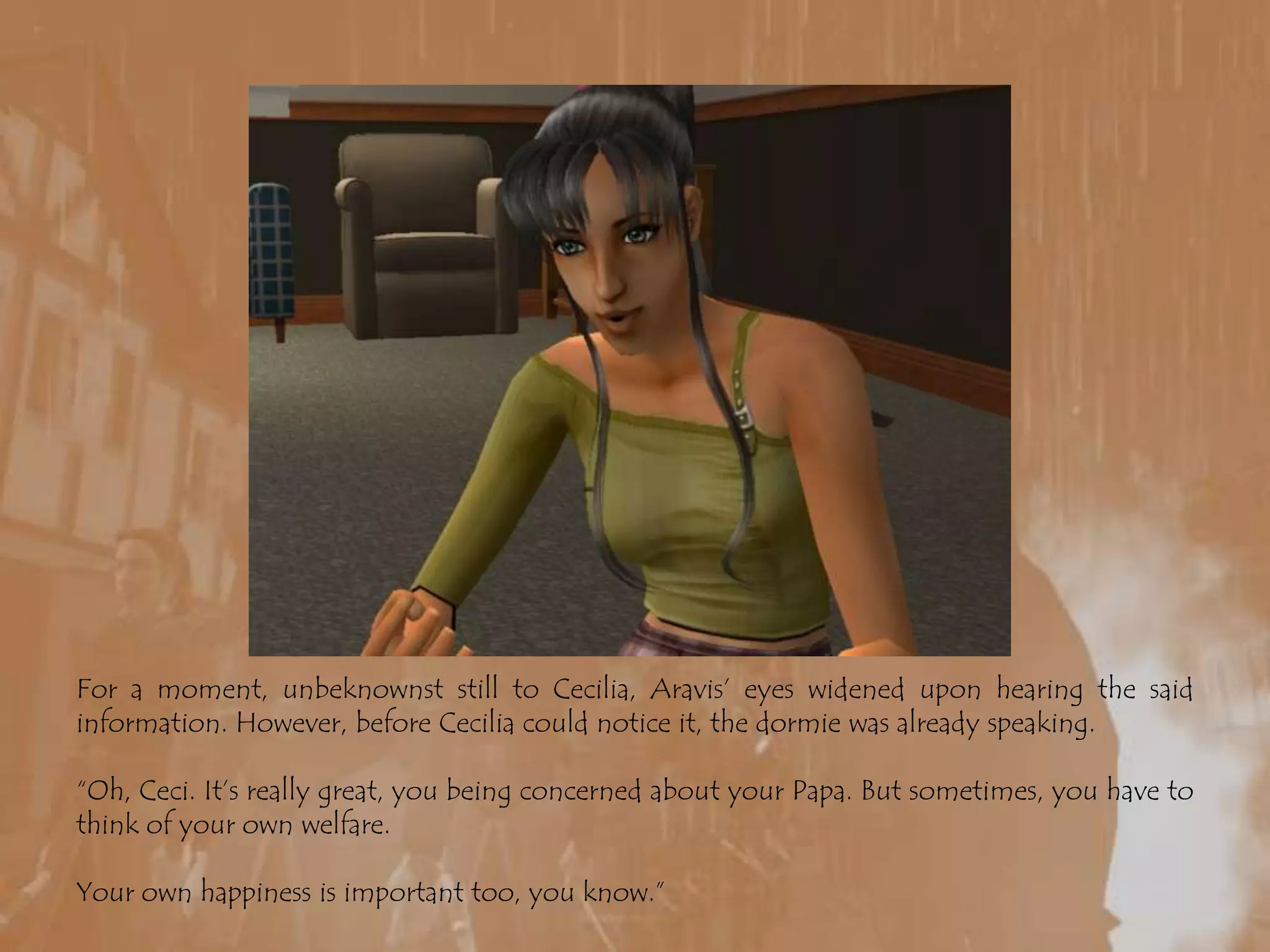 For a moment, unbeknownst still to Cecilia, Aravis’ eyes widened upon hearing the said information. However, before Cecilia could notice it, the dormie was already speaking.“Oh, Ceci. It’s really great, you being concerned about your Papa. But sometimes, you have to think of your own welfare.Your own happiness is important too, you know.”