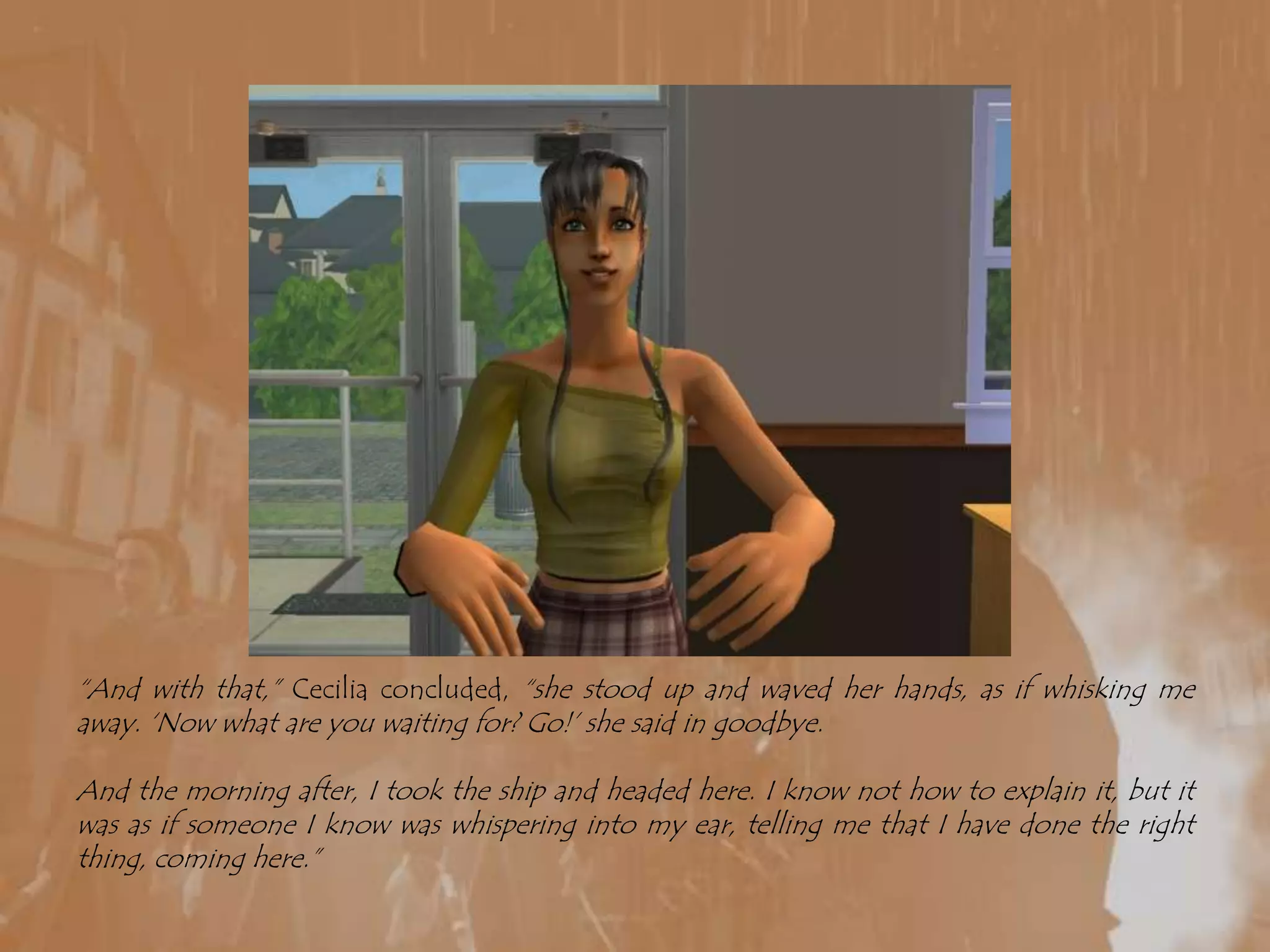 “And with that,” Cecilia concluded, “she stood up and waved her hands, as if whisking me away. ‘Now what are you waiting for? Go!’ she said in goodbye.And the morning after, I took the ship and headed here. I know not how to explain it, but it was as if someone I know was whispering into my ear, telling me that I have done the right thing, coming here.”