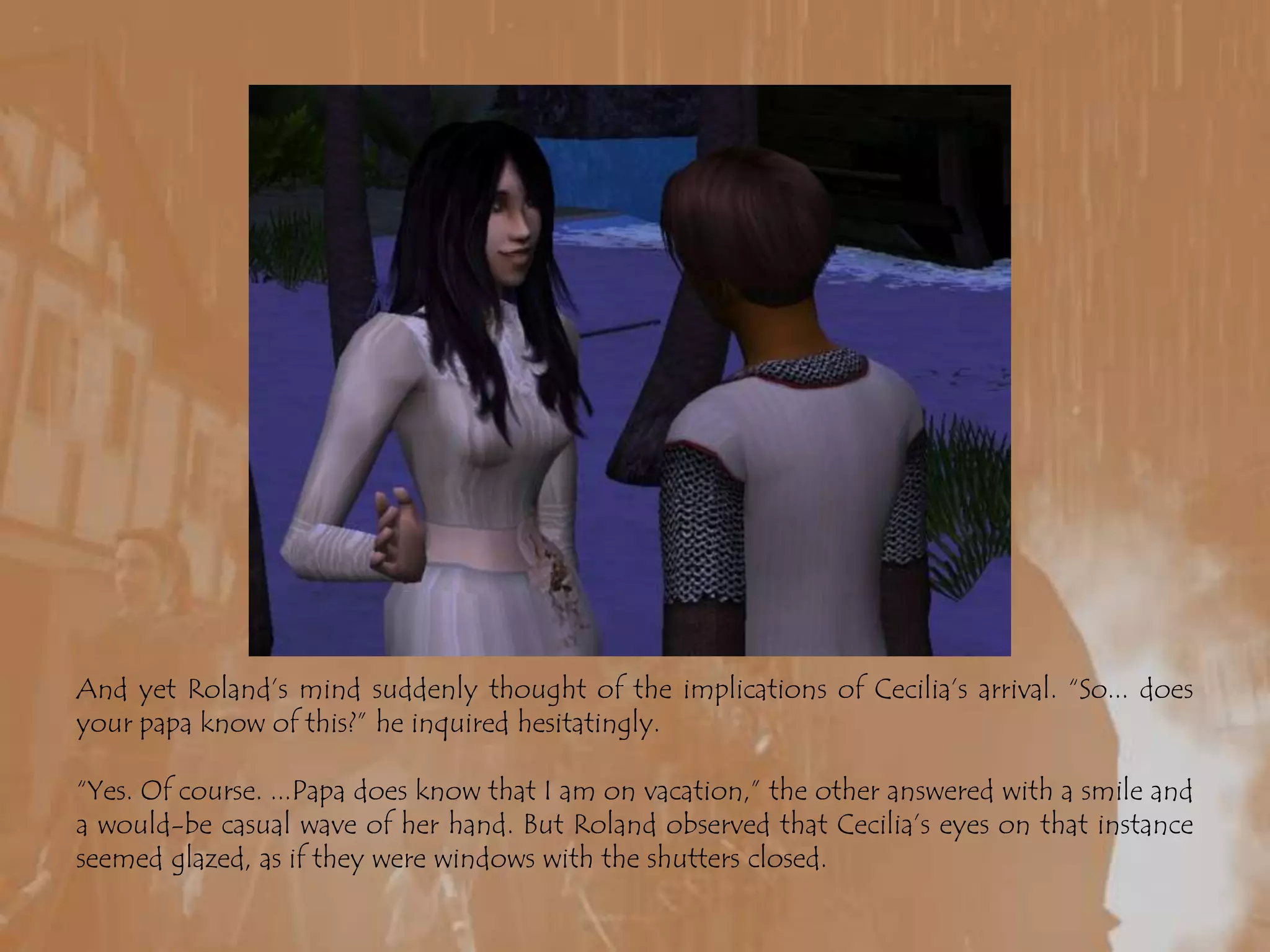 And yet Roland’s mind suddenly thought of the implications of Cecilia’s arrival. “So... does your papa know of this?” he inquired hesitatingly.“Yes. Of course. ...Papa does know that I am on vacation,” the other answered with a smile and a would-be casual wave of her hand. But Roland observed that Cecilia’s eyes on that instance seemed glazed, as if they were windows with the shutters closed.