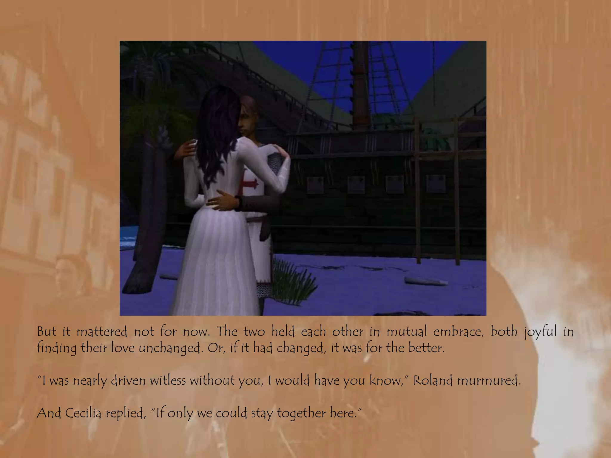 But it mattered not for now. The two held each other in mutual embrace, both joyful in finding their love unchanged. Or, if it had changed, it was for the better.“I was nearly driven witless without you, I would have you know,” Roland murmured.And Cecilia replied, “If only we could stay together here.”