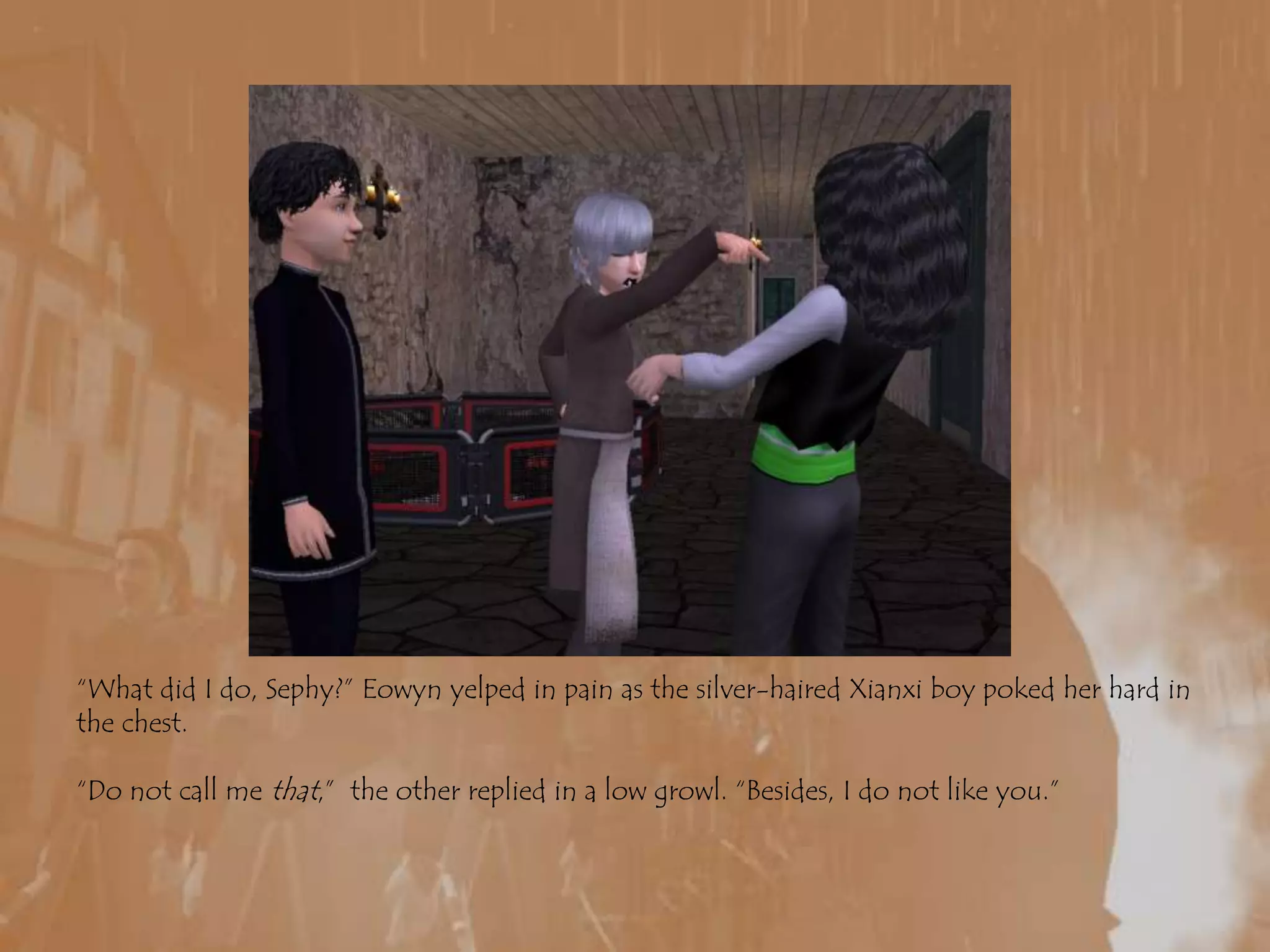 “What did I do, Sephy?” Eowyn yelped in pain as the silver-haired Xianxi boy poked her hard in the chest.“Do not call me that,”  the other replied in a low growl. “Besides, I do not like you.”