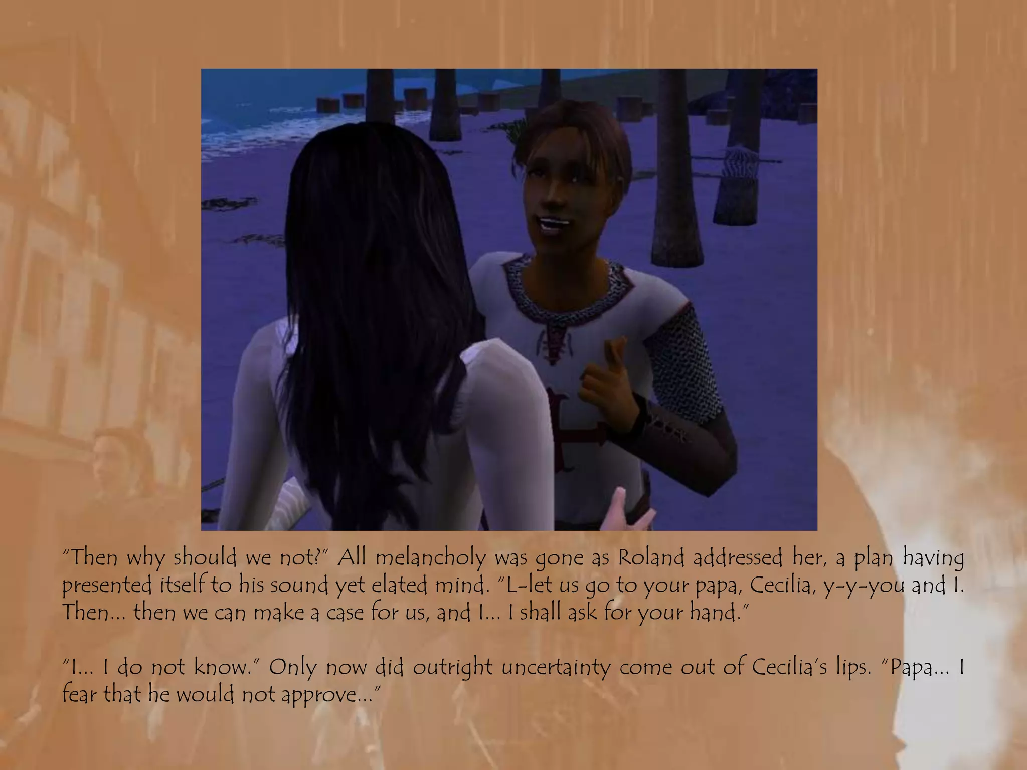 “Then why should we not?” All melancholy was gone as Roland addressed her, a plan having presented itself to his sound yet elated mind. “L-let us go to your papa, Cecilia, y-y-you and I. Then... then we can make a case for us, and I... I shall ask for your hand.”“I... I do not know.” Only now did outright uncertainty come out of Cecilia’s lips. “Papa... I fear that he would not approve...”