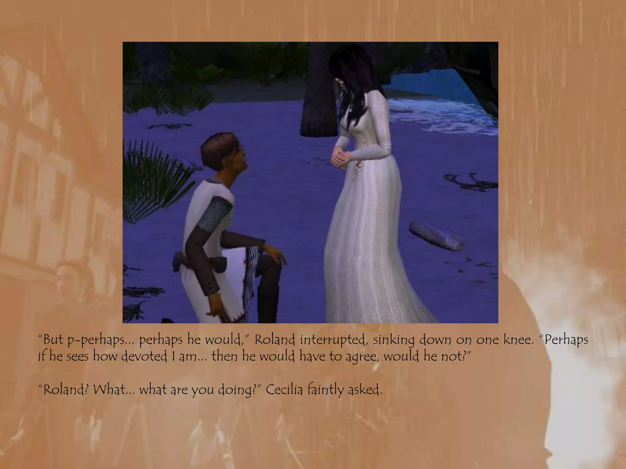 “But p-perhaps... perhaps he would,” Roland interrupted, sinking down on one knee. “Perhaps if he sees how devoted I am... then he would have to agree, would he not?”“Roland? What... what are you doing?” Cecilia faintly asked.