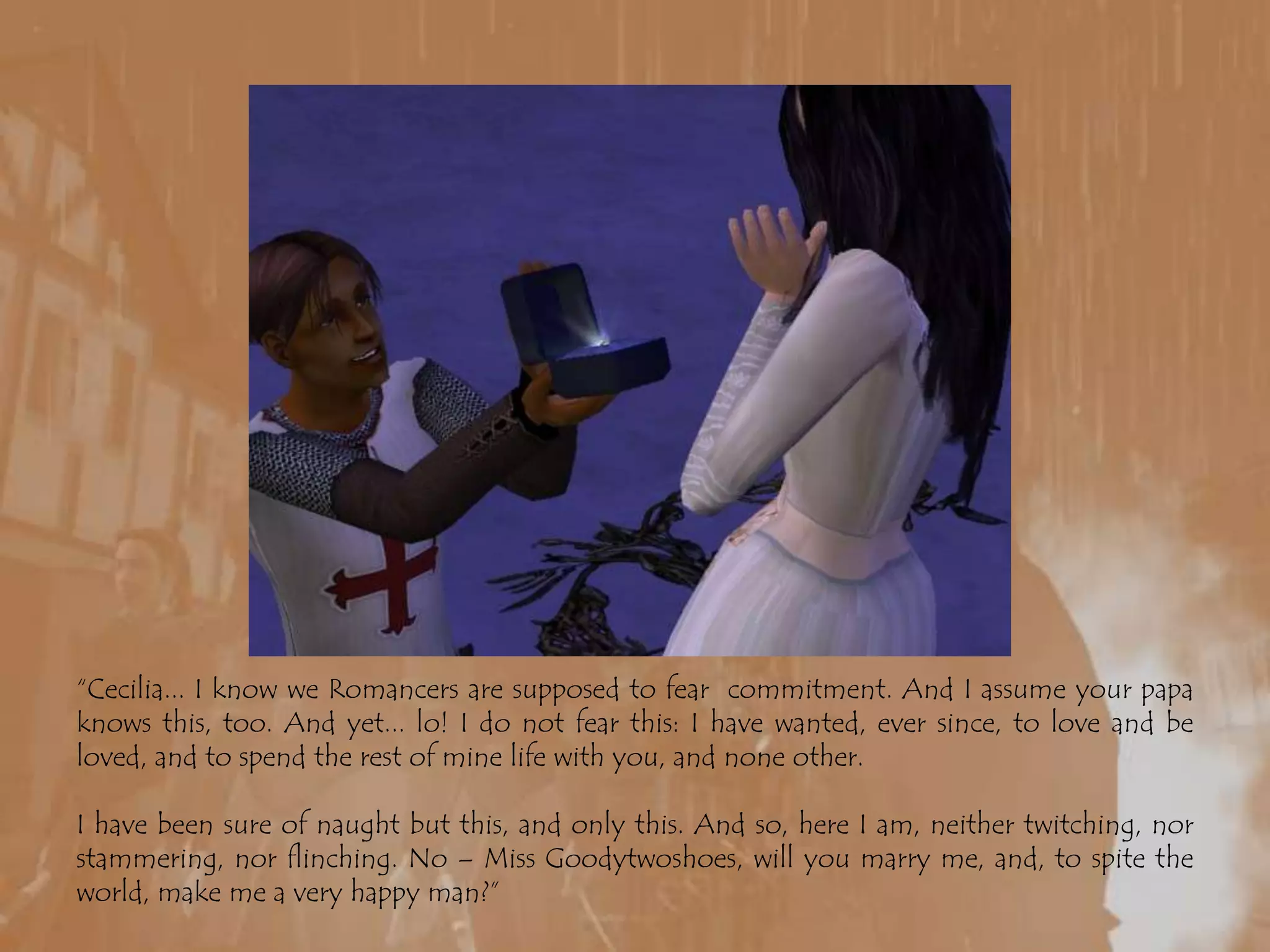 “Cecilia... I know we Romancers are supposed to fear  commitment. And I assume your papa knows this, too. And yet... lo! I do not fear this: I have wanted, ever since, to love and be loved, and to spend the rest of mine life with you, and none other.I have been sure of naught but this, and only this. And so, here I am, neither twitching, nor stammering, nor flinching. No – Miss Goodytwoshoes, will you marry me, and, to spite the world, make me a very happy man?”