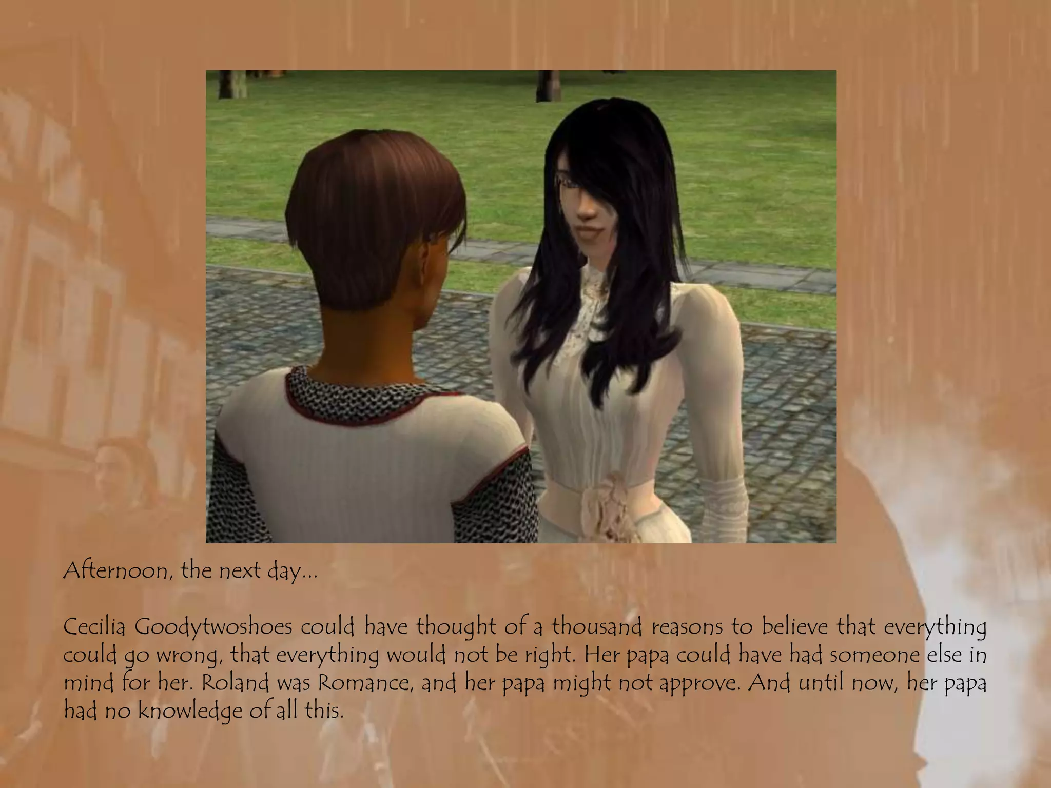 Afternoon, the next day...Cecilia Goodytwoshoes could have thought of a thousand reasons to believe that everything could go wrong, that everything would not be right. Her papa could have had someone else in mind for her. Roland was Romance, and her papa might not approve. And until now, her papa had no knowledge of all this.