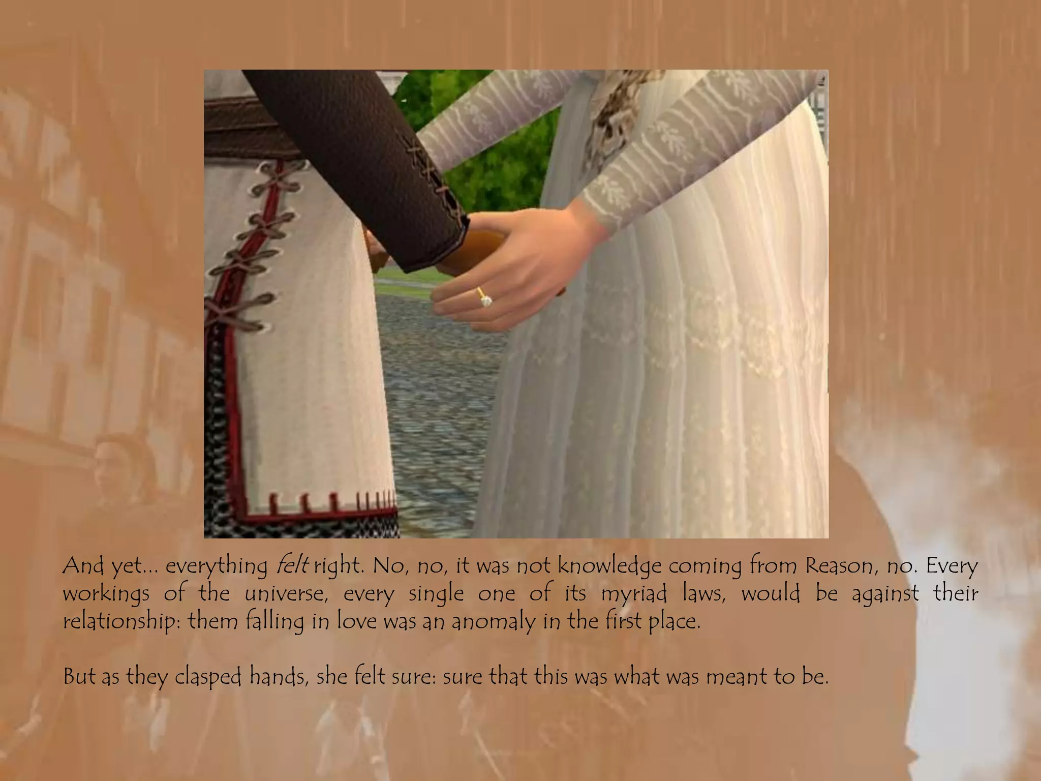 And yet... everything felt right. No, no, it was not knowledge coming from Reason, no. Every workings of the universe, every single one of its myriad laws, would be against their relationship: them falling in love was an anomaly in the first place.But as they clasped hands, she felt sure: sure that this was what was meant to be.