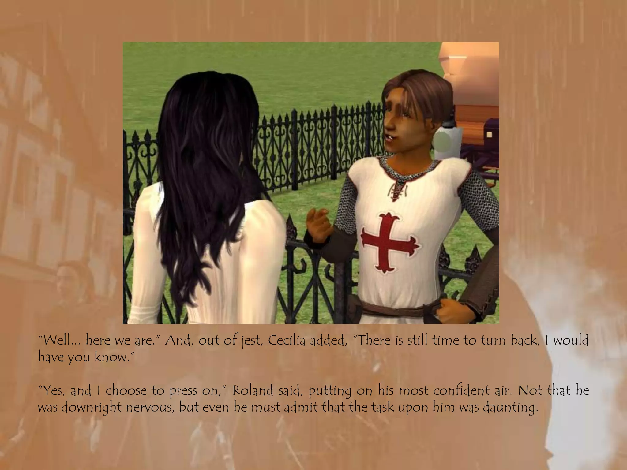 “Well... here we are.” And, out of jest, Cecilia added, “There is still time to turn back, I would have you know.”“Yes, and I choose to press on,” Roland said, putting on his most confident air. Not that he was downright nervous, but even he must admit that the task upon him was daunting. 