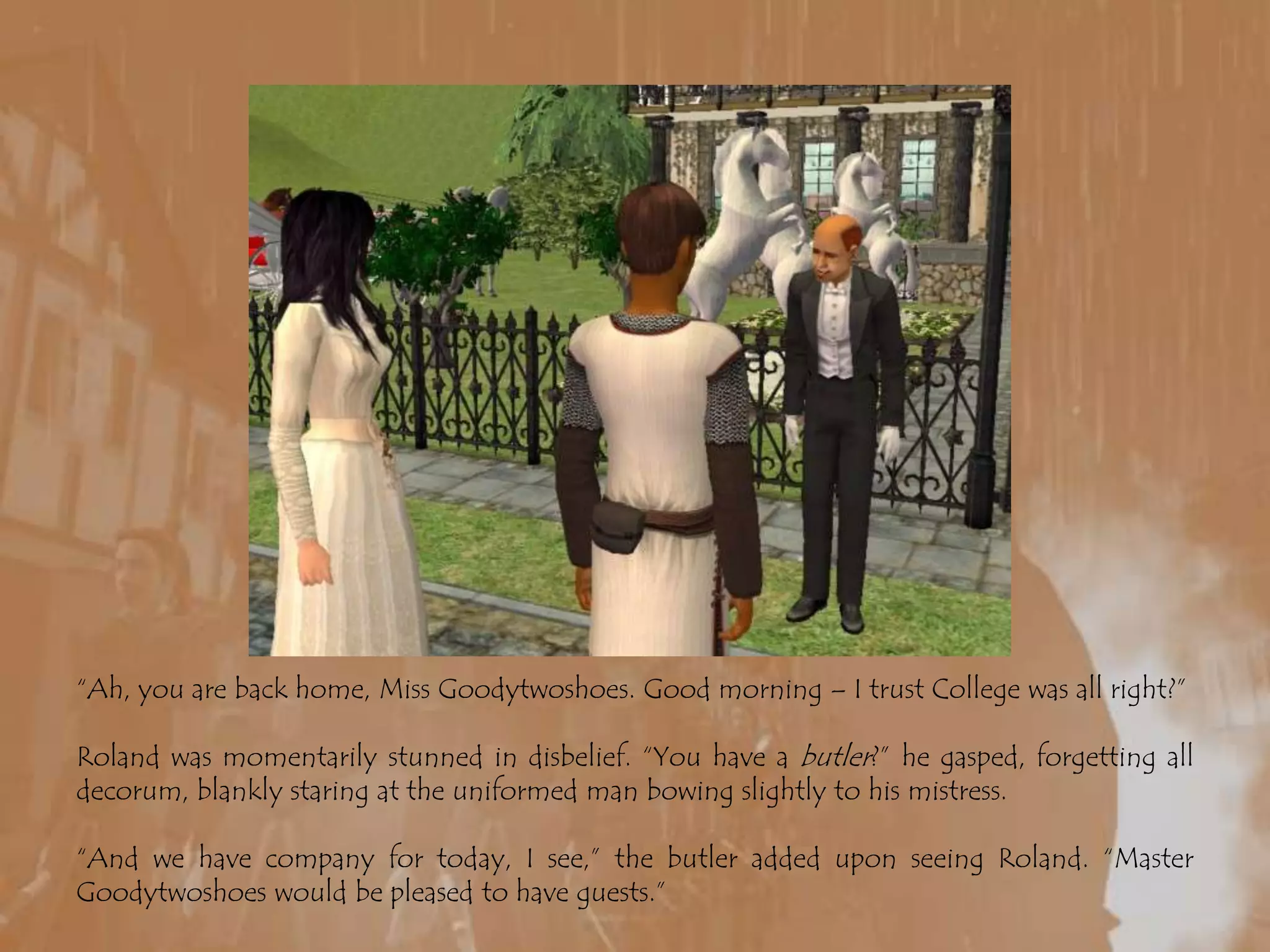 “Ah, you are back home, Miss Goodytwoshoes. Good morning – I trust College was all right?”Roland was momentarily stunned in disbelief. “You have a butler?” he gasped, forgetting all decorum, blankly staring at the uniformed man bowing slightly to his mistress.“And we have company for today, I see,” the butler added upon seeing Roland. “Master Goodytwoshoes would be pleased to have guests.”