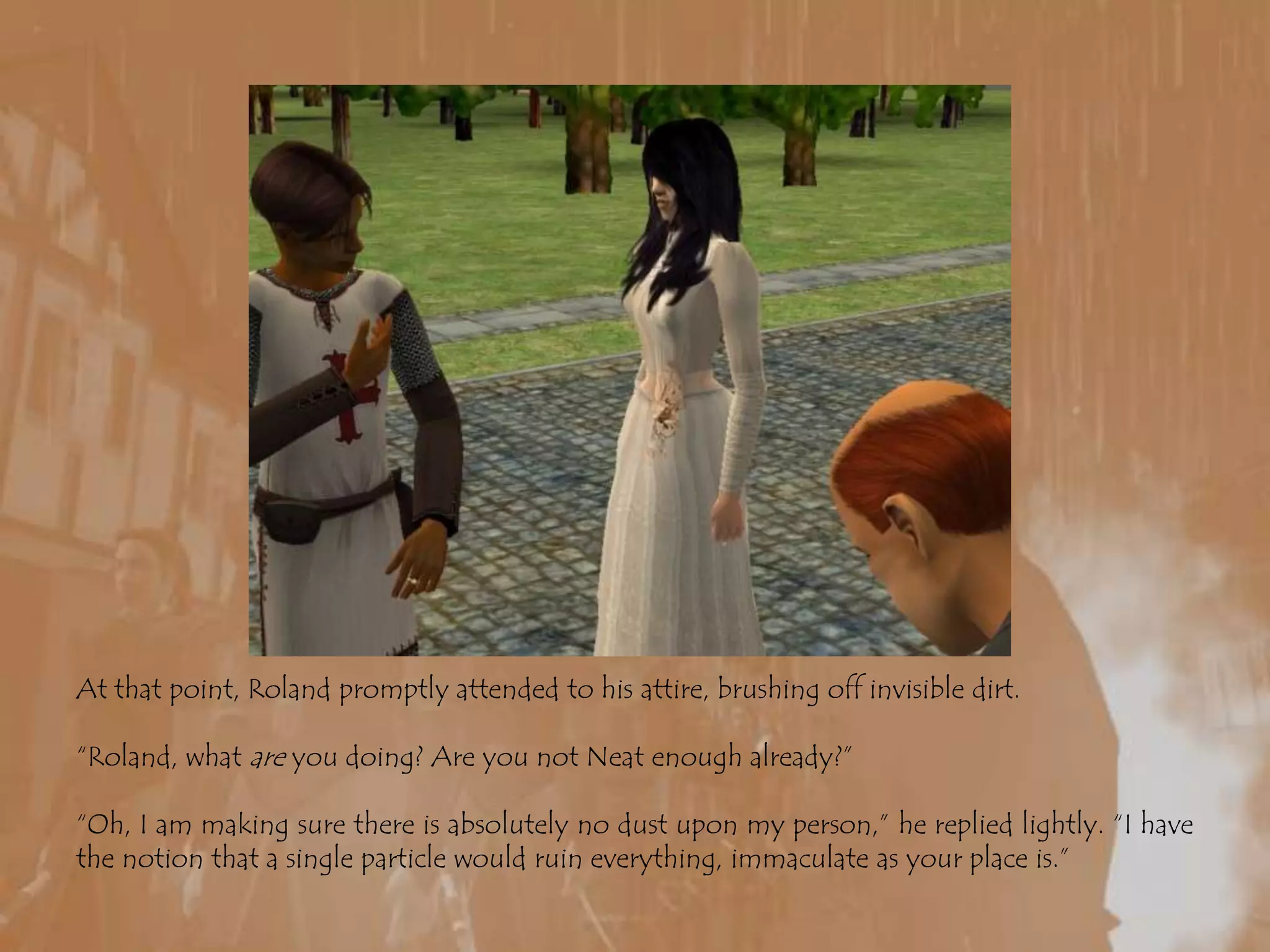 At that point, Roland promptly attended to his attire, brushing off invisible dirt.“Roland, what are you doing? Are you not Neat enough already?” “Oh, I am making sure there is absolutely no dust upon my person,” he replied lightly. “I have the notion that a single particle would ruin everything, immaculate as your place is.”